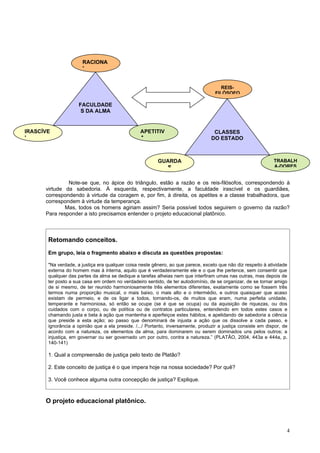 RACIONA
                      L


                                                                                       REIS-
                                                                                    FILÓSOFO

                     FACULDADE
                      S DA ALMA


IRASCÍVE                                         APETITIV                          CLASSES
L                                                A                                DO ESTADO



                                                         GUARDA                                                TRABALH
                                                            S                                                  A-DORES


               Note-se que, no ápice do triângulo, estão a razão e os reis-filósofos, correspondendo à
      virtude da sabedoria. À esquerda, respectivamente, a faculdade irascível e os guardiães,
      correspondendo à virtude da coragem e, por fim, à direita, os apetites e a classe trabalhadora, que
      correspondem à virtude da temperança.
              Mas, todos os homens agiriam assim? Seria possível todos seguirem o governo da razão?
      Para responder a isto precisamos entender o projeto educacional platônico.



       Retomando conceitos.
       Em grupo, leia o fragmento abaixo e discuta as questões propostas:

       "Na verdade, a justiça era qualquer coisa neste gênero, ao que parece, exceto que não diz respeito à atividade
       externa do homem mas à interna, aquilo que é verdadeiramente ele e o que lhe pertence, sem consentir que
       qualquer das partes da alma se dedique a tarefas alheias nem que interfiram umas nas outras, mas depois de
       ter posto a sua casa em ordem no verdadeiro sentido, de ter autodomínio, de se organizar, de se tornar amigo
       de si mesmo, de ter reunido harmoniosamente três elementos diferentes, exatamente como se fossem três
       termos numa proporção musical, o mais baixo, o mais alto e o intermédio, e outros quaisquer que acaso
       existam de permeio, e de os ligar a todos, tornando-os, de muitos que eram, numa perfeita unidade,
       temperante e harmoniosa, só então se ocupe (se é que se ocupa) ou da aquisição de riquezas, ou dos
       cuidados com o corpo, ou de política ou de contratos particulares, entendendo em todos estes casos e
       chamando justa e bela à ação que mantenha e aperfeiçoe estes hábitos, e apelidando de sabedoria a ciência
       que preside a esta ação; ao passo que denominará de injusta a ação que os dissolve a cada passo, e
       ignorância a opinião que a ela preside. /.../ Portanto, inversamente, produzir a justiça consiste em dispor, de
       acordo com a natureza, os elementos da alma, para dominarem ou serem dominados uns pelos outros; a
       injustiça, em governar ou ser governado um por outro, contra a natureza.” (PLATÃO, 2004, 443a e 444a, p.
       140-141)

       1. Qual a compreensão de justiça pelo texto de Platão?

       2. Este conceito de justiça é o que impera hoje na nossa sociedade? Por quê?

       3. Você conhece alguma outra concepção de justiça? Explique.



      O projeto educacional platônico.



                                                                                                                     4
 