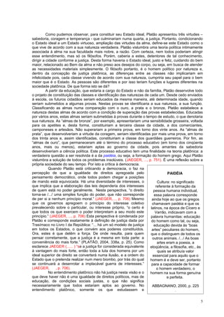 Como pudemos observar, para constituir seu Estado ideal, Platão apresentou três virtudes –
sabedoria, coragem e temperança - que culminariam numa quarta, a justiça. Portanto, condicionando
o Estado ideal a um Estado virtuoso, ampliação das virtudes da alma, define-se este Estado como o
que vive de acordo com a sua natureza verdadeira. Platão vislumbra uma teoria política intimamente
associada à alma na sua faculdade mais nobre, a razão. Com certeza, nem todos poderiam atingir
esse entendimento, mas só os filósofos. Porém, caberia a estes, detentores de tal conhecimento,
dirigir a cidade conforme a justiça. Desta forma haveria o Estado ideal, justo e feliz, cuidando do bem
maior, relacionado ao Bem da alma e não preso aos desejos do corpo, ou seja, em busca de atender
as necessidades materiais simplesmente. O filósofo portanto, é o homem político por natureza e,
dentro da concepção de justiça platônica, as diferenças entre as classes não implicariam em
infelicidade pois, cada classe vivendo de acordo com sua natureza, cumpriria seu papel para o bem
maior que é o Estado. As pessoas são diferentes e por isso teriam funções e lugares diferentes na
sociedade platônica. De que forma isto se dá?
          A partir da educação, que estaria a cargo do Estado e não da família, Platão desenvolve todo
o projeto de constituição das classes e identificação das naturezas de cada um. Desde cedo enviados
à escola, os futuros cidadãos seriam educados da mesma maneira, até determinada idade, quando
seriam submetidos a algumas provas. Nestas provas se identificaria a sua natureza, a sua função.
Classificando as almas numa comparação com o ouro, a prata e o bronze, Platão estabelece a
natureza destas almas de acordo com a condição de superação das provas estabelecidas. Educadas
por vários anos, estas almas seriam submetidas à provas durante o tempo de estudo, o que denotaria
sua natureza. As “almas de bronze”, por exemplo, apresentariam uma sensibilidade grosseira, voltada
para os apetites e, desta forma, constituiriam a terceira classe da cidade, a dos comerciantes,
camponeses e artesãos. Não superariam a primeira prova, em torno dos vinte anos. As “almas de
prata”, que desenvolveriam a virtude da coragem, seriam identificadas por mais uma prova, em torno
dos trinta anos e, assim identificadas, constituiriam a classe dos guardiães guerreiros. Por fim, as
“almas de ouro”, que permaneceram até o término do processo educativo (em torno dos cinqüenta
anos, mais ou menos), estariam aptas ao governo da cidade, pois amantes da sabedoria
desenvolveriam a ciência política. Este processo educativo tem uma finalidade na teoria platônica: a
verdadeira questão a ser resolvida é a da paidéia, ou seja, a formação do homem grego. Aqui Platão
vislumbra a solução de todos os problemas insolúveis. (JAEGER, ..., p. 751). É uma reflexão sobre a
própria sociedade do seu tempo. Por isto a crítica à democracia.
            Quando Platão está criticando a democracia, o faz na
percepção de que a igualdade de direitos apregoada pelo                             PAIDÉIA
pensamento democrático, onde todos podem chegar a posições
de mando está equivocada. Há uma diversidade de interesses, o                Cultura: no significado
que implica que a elaboração das leis dependeria dos interesses             referente à formação da
de quem está no poder geralmente. Nesta perspectiva, “o direito           pessoa humana individual,
torna-se /.../ uma simples função do poder, que não corresponde           essa palavra corresponde
de per si a nenhum princípio moral.” (JAEGER,..., p. 706) Mesmo          ainda hoje ao que os gregos
que os governos apregoem o princípio do interesse coletivo               chamavam paidéia e que os
prevalecendo sobre o particular, ou interesse próprio, “o certo é       latinos, na época de Cícero e
que todos os que exercem o poder interpretam a seu modo este               Varrão, indicavam com a
princípio.” (JAEGER, ..., p. 706) Esta perspectiva é condenada por      palavra humanitas: educação
Platão e corresponde exatamente à definição de justiça dada por         do homem como tal, ou seja,
Trasímaco no Livro I da República: “... há um só modelo de justiça        educação devida às “boas
em todos os Estados, o que convém aos poderes constituídos.              artes” peculiares do homem,
Ora, estes é que detêm a força. De onde resulta, para quem              que o distinguem de todos os
pensar corretamente, que a justiça é a mesma em toda parte: a            outros animais. /.../ As boas
conveniência do mais forte.” (PLATÃO, 2004, 338a, p. 25). Como               artes eram a poesia, a
esclarece JAEGER (...... ) “se a justiça for considerada equivalente   eloqüência, a filosofia, etc., às
à vantagem do mais forte, então toda a luta dos homens por um                quais se atribuía valor
ideal superior de direito se converterá numa ilusão, e a ordem do        essencial para aquilo que o
Estado que o pretenda realizar num mero biombo, por trás do qual       homem é e deve ser, portanto
se continuará a desenrolar a implacável guerra de interesses.”          para a capacidade de formar
(JAEGER,        , p. 706).                                                   o homem verdadeiro, o
            No entendimento platônico não há justiça nesta visão e o   homem na sua forma genuína
que deve haver não é uma igualdade de direitos políticos, mas de                   e perfeita.
educação, de condições sociais justas, o que não significa
necessariamente que todos estariam aptos ao governo. No                  ABBAGNANO, 2000, p. 225
entendimento platônico, somente os que estudassem e                                      .

                                                                                                      5
 