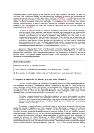 passassem pelas provas devidas é que estariam aptos para o governo da cidade, ou seja, os
melhores. Fica evidente em Platão “que os governantes do Estado só podem sair da camada dos
representantes das supremas virtudes guerreiras e pacíficas.” (JAEGER....., p. 749). Isto contudo não
implica em privilégios materiais para uma classe dominante, mas ao contrário uma vivência de
valores, de ideais coerentes com a boa educação e a constituição da boa Cidade. Não implica
também numa construção do Estado como algo autoritário e indiferente ao cidadão, mas como um
organismo vivo, que depende da vida e da função de cada parte que lhe compõe. Vejamos o
esclarecimento de JAEGER:

         A missão do verdadeiro Estado não é tornar o mais feliz possível a classe dominante da população,
       uma vez que tal Estado deve velar pela felicidade de todos, e isto depende de que cada indivíduo
       cumpra o melhor possível a sua função específica e somente ela. Segundo Platão, com efeito, é no seu
       contributo como membro do todo social, à semelhança dum organismo vivo, que a vida de cada
       indivíduo tem o seu conteúdo, o seu direito e os seus limites. O bem supremo que se deve buscar é a
       unidade do todo. Mas isto não quer dizer, nem por sombras, que, uma vez restringidos assim os direitos
       do indivíduo, passe o todo a ocupar o seu lugar e o Estado deva, por seu turno, tornar-se o mais rico e
       poderoso possível. Os fins a que este Estado aspira não são o poder, a prosperidade econômica ou a
       acumulação ilimitada de riqueza; a sua ambição de riqueza e poder termina ali onde estes bens
       materiais deixam de servir a exigência da unidade social interna. (JAEGER, ......., p. 753).

        Buscando o Estado ideal, Platão entende que há uma ordem social que se faz necessária e
isto é exigência da própria natureza do homem como ser social e moral. Por isso, na idéia de
perfeição está comportada a idéia de ordem estabelecida e não de progresso ou evolução. As coisas
já estão dadas. Compete-nos vivê-las adequadamente, o que implicaria na justiça. Para tanto é
necessária uma educação adequada.


 Retomando conceitos.

 Responda por escrito as seguintes questões:

 1. Você concorda com Platão na sua avaliação sobre a democracia? Por quê?

 2. E na questão da educação, você acredita que “melhoraríamos” a sociedade assim? Explique.



Protágoras e a questão da democracia: um olhar histórico.

         De todos os personagens que aparecem nos diálogos platônicos, um em especial apresentou
uma defesa da democracia: Protágoras de Abdera. Provavelmente admirado por Platão, Protágoras
era um sofista e teorizou sobre a democracia numa discussão com Sócrates, argumentado do “por
que” da opinião de qualquer membro da cidade apresentar seu valor político, independente de sua
“qualificação” para tal. Pelo que nos apresenta NAQUET (2002), Protágoras talvez seja o único
pensador grego que defendeu a democracia. Escreve NAQUET (2002):

       “Para dizer a verdade, se excetuarmos Demócrito, que pensa não apenas a democracia, mas toda a
       história da aventura humana como libertação progressiva da miséria dos primeiros tempos, e
       Protágoras, sobre o qual retornarei, se excluirmos essas poucas exceções que só nos são conhecidas
       de maneira fragmentária, procuraríamos em vão um filósofo que tenha refletido sobre a democracia.
       (NAQUET, 2002, p. 180-181).

         Protágoras, na sua justificação transpõe os limites da democracia ateniense, incluindo neste
direito não apenas os cidadãos, mas todo e qualquer homem da cidade e, inclusive, as mulheres.
Para fundamentar a democracia, Protágoras recorre a um mito, que aparece no diálogo que tem o
seu nome. Para ele, todos nós seríamos dotados de uma “arte política”, o que nos permitiria discutir o
tema em questão. Para Protágoras não há uma distinção funcional das profissões, fortunas ou castas
que implique na participação política ou na exclusão desta. O que Protágoras tenta responder é a
questão dos artesãos e a relação destes com a política. Justifica o sofista que “se a cidade tem
necessidade de construir, procura um arquiteto e assim por diante.” (NAQUET, 2002, p. 181). O
mesmo não acontece quando “se trata de deliberar sobre a administração da cidade (epeidán dé perí
tôn tês póleos dioikéseon déei bouléusasthai)”. (NAQUET, 2002, p. 181). O que acontece, explica

                                                                                                            6
 