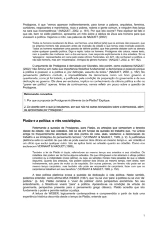 Protágoras, é que “vemos aparecer indiferentemente, para tomar a palavra, arquitetos, ferreiros,
curtidores, negociantes e marinheiros, ricos e pobres, nobres e gente comum, e ninguém lhes lança
na cara sua incompetência.” (NAQUET, 2002, p. 181). Por que isto ocorre? Para explicar tal fato é
que ele, bem no estilo platônico, apresenta um mito sobre a dádiva de Zeus aos homens para que
vivessem a política. Vejamos o mito, nas palavras de NAQUET (2002):

       Todos os homens receberam de Zeus, via Hermes, uma tékhne [arte] que os animais não possuem, que
       os próprios homens não possuíam antes da invenção da cidade e que tornou esta invenção possível.
       Todos os homens receberam uma parcela de tékhne politiké, que lhes permite debater com os demais
       sobre qualquer questão política. Digo e repito: todos os homens. Protágoras não coloca, nesse texto,
       nem a questão das mulheres nem a dos escravos, mas responde explicitamente à dos artesãos. Só os
       ‘selvagens’, representados em cena pelo poeta cômico Ferécrates, em 421, não conhecem a política, e
       não são homens, mas sim ‘misantropos’, inimigos do gênero humano.” (NAQUET, 2002, p. 181-182).

         O argumento de Protágoras é derrubado por Sócrates. Isto porém, como esclarece NAQUET
(2002) “não diminui em nada sua importância filosófica fundamental: a democracia é possível porque
a política é possível, e a política é, por definição, assunto de todos.” (NAQUET, 2002, p. 182). No
pensamento platônico contudo, a impossibilidade da democracia como um bom governo é
questionada, como já foi tratado, e justificada pela condição da preparação do governante e de sua
dedicação ao governo. Ela deve ser exclusiva, implica no conhecimento da ciência política e não no
“querer ser político” apenas. Antes de continuarmos, vamos refletir um pouco sobre a questão de
Protágoras.

Retomando conceitos.

1. Por que a proposta de Protágoras é diferente da de Platão? Explique.

2. De acordo com o que já estudamos, por que não há outras teorizações sobre a democracia, além
da apresentada por Protágoras?



Platão e a política: o viés sociológico.

        Retomando a questão de Protágoras, para Platão, os artesãos que comporiam a terceira
classe da cidade, não são cidadãos. Isto se dá em função da questão do trabalho que, “na Grécia
antiga foi freqüentemente abordado sob dois pontos de vista, aliás, solidários: a depreciação do
trabalho e as limitações do pensamento técnico.” (VERNANT & NAQUET, 1989, p. 9). A justificativa
platônica está no sentido de que não se pode exercer dois ofícios ao mesmo tempo e, ser cidadão é
um ofício que exclui qualquer outro. Isto se aplica tanto ao artesão quanto ao cidadão. Como nos
esclarecem VERNANT & NAQUET (1989),

       Também a lei de Platão é dupla, referindo-se ao mesmo tempo aos artesãos e aos cidadãos. Os
       cidadãos não podem ser de forma alguma artesãos. Os que infringissem a lei atrairiam o ultraje público
       (oneidos) ou a indignidade cívica (atimia), ou seja, as sanções morais mais pesadas de que a cidade
       dispunha. Quanto aos artesãos, não podem exercer dois ofícios ao mesmo tempo, nem direta, nem
       indiretamente, sob pena de multa ou de expulsão. Em outras palavras, um ferreiro não pode ser ao
       mesmo tempo carpinteiro, mas também não pode ser empresário de carpintaria, fazer com que os
       carpinteiros trabalhem em seu benefício.” (VERNANT & NAQUET, 1989, p. 150).

         A tese política platônica evoca a questão da dedicação à vida política. Neste sentido,
podemos entender, como afirma MAX WEBER (1967), que “ou se vive ‘para’ a política ou se vive ‘da’
política.” (p. 64). Platão condena o “viver da política” como perspectiva econômica. No seu
entendimento, o filósofo-rei viverá “para” a política. Apoiando-se na condição da virtude do
governante, perspectiva presente para o pensamento grego clássico, Platão acredita que isto
fundamenta o poder e permite realizar a justiça.
         A leitura de WEBER, logicamente contemporânea e compreendida a partir de toda uma
experiência histórica decorrida desde o tempo de Platão, entende que:




                                                                                                           7
 