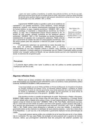 ...quem vive “para” a política a transforma, no sentido mais profundo do têrmo, em “fim de sua vida”,
       seja porque encontra forma de gozo na simples posse do poder, seja porque o exercício dessa atividade
       lhe permite achar equilíbrio interno e exprimir valor pessoal, colocando-se a serviço de uma “causa” que
       dá significação a sua vida. (WEBER, 1967, p. 64-65).


         Logicamente WEBER analisa a questão a partir já da existência do
capitalismo e da questão econômica. Como esclarece, “nossa distinção
assenta-se, portanto, num aspecto extremamente importante da condição
do homem político, ou seja, o aspecto econômico.” (WEBER, 1967, p. 65).        Max Weber (18--
Para o sociólogo, é importante a independência econômica do homem                    -19--).
político, ou seja, “lhe é indispensável possuir fortuna pessoal ou ter, no   Importante sociólogo
âmbito da vida privada, situação suscetível de lhe assegurar ganhos          alemão que estudou a
suficientes.” (WEBER, 1967, p. 65). Guardadas as devidas proporções e       questão política e a sua
estabelecendo um paralelo com a perspectiva weberiana, Platão entende        relação com o poder .
que o governante da Cidade não deve ter preocupações econômicas, nem
tão pouco posses para não prejudicar o exercício do poder e permitir sua
corrupção.
         O pensamento weberiano vai aprofundar-se nesta discussão dos
dois tipos de políticos, estabelecendo reflexões para a política
contemporânea na sua obra intitulada Ciência e Política: duas vocações. O que nos interessa
contudo, entendido o contexto platônico é compreender que em Platão a implicação política envolve
também uma “vocação” política do filósofo, de sua natureza devida que tem uma importante função
social, no exercício de um governo justo.



 Para pensar.

 1. É possível algum político viver “para” a política e não “da” política no sentido apresentado?
 Explique por que sim ou não.




Algumas reflexões finais.

        Mesmo que se possa considerar isto utópico para o pensamento contemporâneo, não se
pode desconsiderar sua importância para entendermos como se construiu nosso pensamento político
ocidental. NORBERTO BOBBIO (1986) esclarece que

       “numa longa tradição que vai do Político de Platão ao Príncipe de Maquiavel, da Ciropédia de Xenofonte
       ao Princeps christianus de Erasmo (1515), os escritores políticos trataram o problema do Estado
       principalmente do ponto de vista dos governantes: seus temas essenciais são a arte de bem governar,
       as virtudes ou habilidades e capacidades que se exigem do bom governante, as várias formas de
       governo, a distinção entre bom e mau governo,... (BOBBIO, 1986, p. 63)

        Esta temática envolve a questão da legitimação do poder. Recorrendo a Platão e Rousseau,
BOBBIO (1986) explica que os dois iniciam duas de suas obras, a República e o Contrato Social,
“com um debate sobre a relação entre justiça e força, no qual respectivamente Sócrates e Rousseau
rejeitam a tese do ‘direito do mais forte.’” (BOBBIO, 1986, p. 88). Para Platão, relembrando sua tese,
não é o mais forte que tem direito ao poder e que fará o bom governo. O bom governo está onde “a
lei é senhora dos governantes e os governantes seus escravos” (PLATÃO, Leis, 715d, in: BOBBIO,
1986, p. 96). Platão coloca nesta perspectiva a salvação ou ruína das cidades. A autoridade do
governante sobre as leis implicará na satisfação de seus próprios prazeres – como faz o tirano (livro
IX da República) – e, por sua vez, a lei conduzindo o governante implicará na boa administração da
cidade.
        O que pode parecer apenas então uma condição de se ter boas leis para se ter a boa cidade,
não é o suficiente. Por isso, para Platão, tal condição só seria possível com o governo de homens
virtuosos, sábios, que promulgariam certamente boas leis porquanto não estariam pautados nas


                                                                                                             8
 