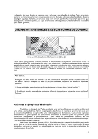 realizações de seus desejos e prazeres, mas na busca e constituição da justiça. Assim entendido,
somente os homens que tenham um verdadeiro domínio da razão sobre as outras faculdades da alma
alcançam a justiça. Portanto, governando pelo bem comum, os filósofos-reis seriam os únicos que
alcançariam a episteme política, ou seja, a verdadeira ciência política, fundamentalmente necessária
para o bem governar.



 UNIDADE 10 – ARISTÓTELES E AS BOAS FORMAS DE GOVERNO.




 "Toda cidade [pólis], portanto, existe naturalmente, da mesma forma que as primeiras comunidades; aquela é o
estágio final destas, pois a natureza de uma coisa é seu estágio final. (...) Estas considerações deixam claro que
a cidade é uma criação natural, e que o homem é por natureza um animal social, e um homem que por natureza,
e não mero acidente, não fizesse parte de cidade alguma, seria desprezível ou estaria acima da humanidade."
(ARISTÓTELES. Política. 3. ed. Trad. de Mário da Gama Kuri. Brasília: Ed. Universidade de Brasília, 1997. p.
15.)


 Para pensar.

 A imagem e o texto acima nos remete a um dos conceitos de Aristóteles sobre o homem como um
 ser político. Tendo a imagem e o texto do próprio Aristóteles, responda por escrito as seguintes
 questões:

 1. O que Aristóteles quer dizer com a afirmação de que o homem é um “animal político”?

 2. O político é alguém separado da sociedade, diferente dos outros ou todos nós somos políticos?
 Explique.




Aristóteles e a perspectiva da felicidade.

        Aristóteles, ex-discípulo de Platão, produzirá uma teoria política que, em certo sentido será
uma crítica à teoria platônica. Porém, na perspectiva das formas de regime de governo, fará coro com
o pensamento platônico ao apresentar uma visão negativa da democracia. Logicamente é preciso
entendermos os pressupostos do pensamento aristotélico e platônico para não partirmos para
conclusões precipitadas e preconceituosas. Como vimos no pensamento platônico, há um
fundamento para a crítica estabelecida e a perspectiva de uma revisão do pensamento democrático.
Com Aristóteles não será diferente.
        Nascido na Macedônia, filho de médico, Aristóteles estudará na Academia platônica por vinte
anos. Após a morte do mestre, fundará sua própria escola, o Liceu e, com a colaboração de seus
discípulos, promoverá o estudo e a classificação de mais de cento e cinqüenta constituições de
cidades-estado do período.

                                                                                                                9
 