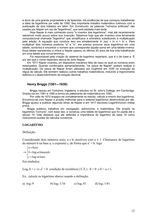 e dono de uma grande propriedade e de fazendas. Há evidências de que começou trabalhando
a idéia de logaritmos por volta de 1590. Seu importante trabalho matemático culminou com a
publicação de dois tratados em latim. Em Constructio, as palavras "números artificiais" são
usadas por Napier em vez de "logaritmos", que será adotada mais tarde.
       Hoje Napier é mais conhecido como "o inventor dos logaritmos", mas até recentemente
sabíamos muito pouco sobre sua invenção. Sabemos hoje que ele inventou uma ferramenta
computacional chamada "logaritmo" que simplificava a aritmética substituindo a multiplicação
pela adição. A equação que concluía isso era simplesmente In (ax) = In a + In x. Para
multiplicar dois números positivos "a" e "x", era preciso procurar seus logaritmos em uma
tabela, somá-los e encontrar o número que correspondia àquela soma em uma tabela inversa.
Essa tabela representou a chave e Napier passou os últimos 20 anos de sua vida trabalhando
em uma tabela que nunca terminou.
       Foi responsável pela criação do sistema de logaritmo neperiano, que é o de base e. É
por isto que o nome neperiano deriva de John Napier.
    Em 1617 Napier inventou um dispositivo mecânico feito de osso no qual os números eram
estampados. Quando combinados apropriadamente, "os ossos de Napier" podiam realizar a
multiplicação. Os ossos de Napier foram utilizados por Oughtred em 1630 na invenção da
régua de cálculo. Ele também realizou outros trabalhos matemáticos, incluindo a trigonometria
esférica e o desenvolvimento da notação decimal.


   Henry Briggs (1561—1630)
       Briggs nasceu em Yorkshire, Inglaterra, e estudou no St. John's College, em Cambridge.
Gradou-se em 1581 e 1585 e tornou-se palestrante de matemática em 1592.
       Por volta de 1615 engajou-se completamente no estudo, cálculo e ensino dos logaritmos.
Encontrou-se com Napier e propôs melhorias para o sistema logarítmico desenvolvido por ele.
Briggs ajudou a publicar algumas obras de Napier e em 1617 escreveu Logarithmorum chilias
prima.
     Briggs publicou trabalhos em navegação, astronomia, e matemática. Ele propôs os
logaritmos "comuns", com base dez, e construiu uma tabela de logaritmos que foi usada até o
século 19. Vale destacar que ele defendia a importância do logaritmo de base 10 como
instrumento auxiliar de cálculos numéricos.

LOGARÍTMO

Definição:

Considerando dois números reais, a e b, positivos com a ≠ 1. Chamamos de logaritmo
do número b na base a, o expoente c, de forma que ac = b. logo
   a = base
   
→ b = log aritmando
   c = log aritmo
   
Em símbolos:

Loga b = c ⇔ ac = b condição de existência ( C.E.) : b > 0 e 0 < a ≠ 1.

Ex.: calcule os logaritmo abaixo usando a definição:

a) log3 9              b) log2 1/16       c) log9 81        d) log3 1/81




                                                                                          12
 