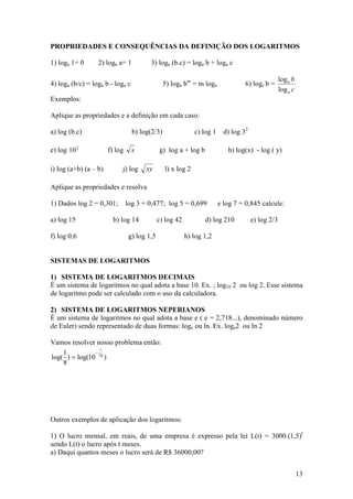 PROPRIEDADES E CONSEQUÊNCIAS DA DEFINIÇÃO DOS LOGARITMOS

1) loga 1= 0      2) loga a= 1           3) loga (b.c) = loga b + loga c

                                                                                                   log a b
4) loga (b/c) = loga b - loga c                 5) loga bm = m loga               6) logc b =
                                                                                                   log a c
Exemplos:

Aplique as propriedades e a definição em cada caso:

a) log (b.c)                      b) log(2/3)                c) log 1     d) log 32

e) log 10 2            f) log     x            g) log a + log b            h) log(x) - log ( y)

i) log (a+b) (a – b)        j) log     xy       l) x log 2

Aplique as propriedades e resolva

1) Dados log 2 = 0,301;         log 3 = 0,477; log 5 = 0,699            e log 7 = 0,845 calcule:

a) log 15                b) log 14            c) log 42           d) log 210          e) log 2/3

f) log 0,6                       g) log 1,5               h) log 1,2


SISTEMAS DE LOGARITMOS

1) SISTEMA DE LOGARITMOS DECIMAIS
É um sistema de logaritmos no qual adota a base 10. Ex. ; log10 2 ou log 2. Esse sistema
de logaritmo pode ser calculado com o uso da calculadora.

2) SISTEMA DE LOGARITMOS NEPERIANOS
É um sistema de logaritmos no qual adota a base e ( e = 2,718...), denominado número
de Euler) sendo representado de duas formas: loge ou ln. Ex. loge2 ou ln 2

Vamos resolver nosso problema então:
                 t
    1          −
log( ) = log(10 70 )
    8




Outros exemplos de aplicação dos logaritmos:

1) O lucro mensal, em reais, de uma empresa é expresso pela lei L(t) = 3000.(1,5)t
sendo L(t) o lucro após t meses.
a) Daqui quantos meses o lucro será de R$ 36000,00?


                                                                                                             13
 