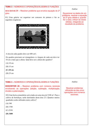 TEMA 3 – NÚMEROS E OPERAÇÕES/ÁLGEBRA E FUNÇÕES
                                                                                    Análise
DESCRITOR 31 – Resolver problema que envolva equação do 2º
grau.                                                                     Equacionar os dados de um
                                                                         problema, resolver a equação
01) Uma galeria vai organizar um concurso de pintura e faz as             do 2º grau obtida e, quando
seguintes exigências:                                                     for o caso, criticar as raízes
                                                                              obtidas, chegando ao
                                                                             resultado do problema.




A área de cada quadro deve ser 600 cm²;
Os quadros precisam ser retangulares e a largura de cada um deve ter
10 cm a mais que a altura. Qual deve ser a altura dos quadros?
(A) 10 cm
(B) 15 cm
(C) 20 cm
(D) 25 cm



TEMA 3 – NÚMEROS E OPERAÇÕES/ÁLGEBRA E FUNÇÕES                                      Análise

DESCRITOR 26 – Resolver problema com números racionais
envolvendo as operações (adição, subtração, multiplicação,                   Resolver problemas
divisão e potenciação).                                                     utilizando-se das cinco
                                                                           operações com números
02) Uma horta comunitária será criada em uma área de 5100 m². Para o                racionais.
cultivo de hortaliças, serão destinados desta área 2/3. Quantos metros
quadrados serão utilizados neste cultivo?
(A) 340
(B) 1700
(C) 2550
(D) 3400
 