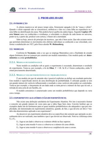 S É R I E : P r o b a b i l i d a d e
I N T R O D U Ç Ã O
Prof. Lorí Viali - viali@mat.pucrs.br - http://www.mat.pucrs.br/~lori/ 11
2. PROBABILIDADE
2.1. INTRODUÇÃO
A ciência manteve-se até pouco tempo atrás, firmemente apegada à lei da “causa e efeito”.
Quando o efeito esperado não se concretizava, atribuía-se o fato ou a uma falha na experiência ou a
uma falha na identificação da causa. Não poderia haver quebra da cadeia lógica. Segundo Laplace (Pi-
erre Simon) uma vez conhecidas a vizinhança, a velocidade e a direção de cada átomo no universo,
poder-se-ia, a partir daí, predizer com certeza, o futuro até a eternidade.
Sabe-se hoje, através do princípio da incerteza , que não é bem assim. Que não existem meios
que permitam determinar os movimentos dos elétrons individuais se conhecido a sua velocidade, con-
forme o estabelecido em 1927, pelo físico alemão W. Heinsenberg.
2.2. MODELOS
Conforme J. Neymann, toda a vez que se emprega Matemática com a finalidade de estudar
algum fenômeno deve-se começar por construir um modelo matemático. Este modelo pode ser: deter-
minístico ou então probabilístico.
2.2.1. MODELO DETERMÍNISTICO
Neste modelo as condições sob as quais o experimento é executado, determinam o resultado
do experimento. Tome-se, por exemplo, a lei de Ohm, V = I.R. Se R e I forem conhecidos, então V
estará precisamente determinado.
2.2.2. MODELO NÃO-DETERMINÍSTICO OU PROBABILÍSTICO
É um modelo em que de antemão não é possível explicitar ou definir um resultado particular.
Este modelo é especificado através de uma distribuição de probabilidade. É utilizado quando se tem
um grande número de variáveis influenciando o resultado e estas variáveis não podem ser controladas.
Tome-se por exemplo, o lançamento de um dado onde se tenta prever o número da face que irá sair, a
retirada de uma carta de um baralho, etc.
O modelo estocástico é caracterizado como um modelo probabilístico que depende ou varia
com o tempo.
2.3. EXPERIMENTO ALEATÓRIO (NÃO-DETERMINÍSTICO)
Não existe uma definição satisfatória de Experimento Aleatório. Por isto é necessário ilustrar
o conceito um grande número de vezes para que a idéia fique bem clara. Convém lembrar que os
exemplos dados são de fenômenos para os quais modelos probabilísticos são adequados e que por sim-
plicidade, são denominados de experimentos aleatórios, quando, de fato, o que deveria ser dito é “mo-
delo não-determinístico aplicado a um experimento”.
Ao descrever um experimento aleatório deve-se especificar não somente que operação ou pro-
cedimento deva ser realizado, mas também o que é que deverá ser observado. Note-se a diferença entre
E2 e E3.
E1: Joga-se um dado e observa-se o número obtido na face superior.
E2: Joga-se uma moeda 4 vezes e o observa-se o número de caras obtido.
E3: Joga-se uma moeda 4 vezes e observa-se a seqüência de caras e coroas.
 