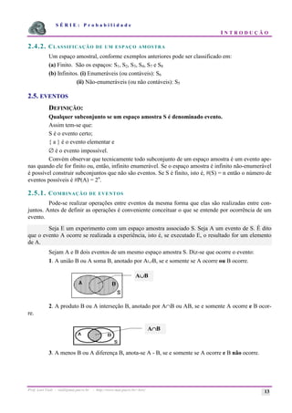 S É R I E : P r o b a b i l i d a d e
I N T R O D U Ç Ã O
Prof. Lorí Viali - viali@mat.pucrs.br - http://www.mat.pucrs.br/~lori/ 13
2.4.2. CLASSIFICAÇÃO DE UM ESPAÇO AMOSTRA
Um espaço amostral, conforme exemplos anteriores pode ser classificado em:
(a) Finito. São os espaços: S1, S2, S3, S4, S7 e S8
(b) Infinitos. (i) Enumeráveis (ou contáveis): S6
(ii) Não-enumeráveis (ou não contáveis): S5
2.5. EVENTOS
DEFINIÇÃO:
Qualquer subconjunto se um espaço amostra S é denominado evento.
Assim tem-se que:
S é o evento certo;
{ a } é o evento elementar e
∅ é o evento impossível.
Convém observar que tecnicamente todo subconjunto de um espaço amostra é um evento ape-
nas quando ele for finito ou, então, infinito enumerável. Se o espaço amostra é infinito não-enumerável
é possível construir subconjuntos que não são eventos. Se S é finito, isto é, #(S) = n então o número de
eventos possíveis é #P(A) = 2n
.
2.5.1. COMBINAÇÃO DE EVENTOS
Pode-se realizar operações entre eventos da mesma forma que elas são realizadas entre con-
juntos. Antes de definir as operações é conveniente conceituar o que se entende por ocorrência de um
evento.
Seja E um experimento com um espaço amostra associado S. Seja A um evento de S. É dito
que o evento A ocorre se realizada a experiência, isto é, se executado E, o resultado for um elemento
de A.
Sejam A e B dois eventos de um mesmo espaço amostra S. Diz-se que ocorre o evento:
1. A união B ou A soma B, anotado por A∪B, se e somente se A ocorre ou B ocorre.
2. A produto B ou A interseção B, anotado por A∩B ou AB, se e somente A ocorre e B ocor-
re.
3. A menos B ou A diferença B, anota-se A - B, se e somente se A ocorre e B não ocorre.
A∪
∪
∪
∪B
A∩
∩
∩
∩B
 