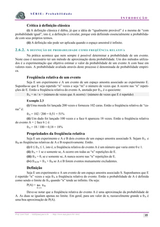 S É R I E : P r o b a b i l i d a d e
I N T R O D U Ç Ã O
Prof. Lorí Viali - viali@mat.pucrs.br - http://www.mat.pucrs.br/~lori/ 15
Crítica à definição clássica
(i) A definição clássica é dúbia, já que a idéia de “igualmente provável” é a mesma de “com
probabilidade igual”, isto é, a definição é circular, porque está definindo essencialmente a probabilida-
de com seus próprios termos.
(ii) A definição não pode ser aplicada quando o espaço amostral é infinito.
2.6.2. A DEFINIÇÃO DE PROBABILIDADE COMO FREQÜÊNCIA RELATIVA
Na prática acontece que nem sempre é possível determinar a probabilidade de um evento.
Neste caso é necessário ter um método de aproximação desta probabilidade. Um dos métodos utiliza-
dos é a experimentação que objetiva estimar o valor da probabilidade de um evento A com base em
valores reais. A probabilidade avaliada através deste processo é denominada de probabilidade empíri-
ca.
Freqüência relativa de um evento
Seja E um experimento e A um evento de um espaço amostra associado ao experimento E.
Suponha-se que E seja repetido “n” vezes e seja “m” o número de vezes que A ocorre nas “n” repeti-
ções de E. Então a freqüência relativa do evento A, anotada por frA, é o quociente:
frA = m / n = (número de vezes que A ocorre) / (número de vezes que E é repetido)
Exemplo 2.3
(i) Uma moeda foi lançada 200 vezes e forneceu 102 caras. Então a freqüência relativa de “ca-
ras” é:
frA = 102 / 200 = 0,51 = 51%
(ii) Um dado foi lançado 100 vezes e a face 6 apareceu 18 vezes. Então a freqüência relativa
do evento A = { face 6 } é:
frA = 18 / 100 = 0,18 = 18%
Propriedades da freqüência relativa
Seja E um experimento e A e B dois eventos de um espaço amostra associado S. Sejam frA e
frB as freqüências relativas de A e B respectivamente. Então.
(i) 0 ≤ frA ≤ 1, isto é, a freqüência relativa do evento A é um número que varia entre 0 e 1.
(ii) frA = 1 se e somente se, A ocorre em todas as “n” repetições de E.
(iii) frA = 0, se e somente se, A nunca ocorre nas “n” repetições de E.
(iv) frAUB = frA + frB se A e B forem eventos mutuamente excludentes.
Definição
Seja E um experimento e A um evento de um espaço amostra associado S. Suponhamos que E
é repetido “n” vezes e seja frA a freqüência relativa do evento. Então a probabilidade de A é definida
como sendo o limite de frA quando “n” tende ao infinito. Ou seja:
P(A) =
n
A
fr
→∞
lim
Deve-se notar que a freqüência relativa do evento A é uma aproximação da probabilidade de
A. As duas se igualam apenas no limite. Em geral, para um valor de n, razoavelmente grande a frA é
uma boa aproximação de P(A).
 