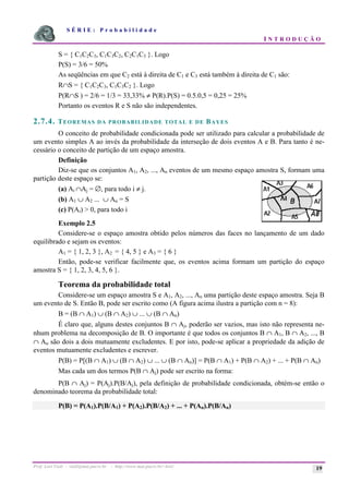 S É R I E : P r o b a b i l i d a d e
I N T R O D U Ç Ã O
Prof. Lorí Viali - viali@mat.pucrs.br - http://www.mat.pucrs.br/~lori/ 19
S = { C1C2C3, C1C3C2, C2C1C3 }. Logo
P(S) = 3/6 = 50%
As seqüências em que C2 está à direita de C1 e C3 está também à direita de C1 são:
R∩S = { C1C2C3, C1C3C2 }. Logo
P(R∩S ) = 2/6 = 1/3 = 33,33% ≠ P(R).P(S) = 0.5.0,5 = 0,25 = 25%
Portanto os eventos R e S não são independentes.
2.7.4. TEOREMAS DA PROBABILIDADE TOTAL E DE BAYES
O conceito de probabilidade condicionada pode ser utilizado para calcular a probabilidade de
um evento simples A ao invés da probabilidade da interseção de dois eventos A e B. Para tanto é ne-
cessário o conceito de partição de um espaço amostra.
Definição
Diz-se que os conjuntos A1, A2, ..., An eventos de um mesmo espaço amostra S, formam uma
partição deste espaço se:
(a) Ai ∩Aj = ∅, para todo i ≠ j.
(b) A1 ∪ A2 ... ∪ An = S
(c) P(Ai) > 0, para todo i
Exemplo 2.5
Considere-se o espaço amostra obtido pelos números das faces no lançamento de um dado
equilibrado e sejam os eventos:
A1 = { 1, 2, 3 }, A2 = { 4, 5 } e A3 = { 6 }
Então, pode-se verificar facilmente que, os eventos acima formam um partição do espaço
amostra S = { 1, 2, 3, 4, 5, 6 }.
Teorema da probabilidade total
Considere-se um espaço amostra S e A1, A2, ..., An uma partição deste espaço amostra. Seja B
um evento de S. Então B, pode ser escrito como (A figura acima ilustra a partição com n = 8):
B = (B ∩ A1) ∪ (B ∩ A2) ∪ ... ∪ (B ∩ An)
É claro que, alguns destes conjuntos B ∩ Aj, poderão ser vazios, mas isto não representa ne-
nhum problema na decomposição de B. O importante é que todos os conjuntos B ∩ A1, B ∩ A2, ..., B
∩ An são dois a dois mutuamente excludentes. E por isto, pode-se aplicar a propriedade da adição de
eventos mutuamente excludentes e escrever.
P(B) = P[(B ∩ A1) ∪ (B ∩ A2) ∪ ... ∪ (B ∩ An)] = P(B ∩ A1) + P(B ∩ A2) + ... + P(B ∩ An)
Mas cada um dos termos P(B ∩ Aj) pode ser escrito na forma:
P(B ∩ Aj) = P(Aj).P(B/Aj), pela definição de probabilidade condicionada, obtém-se então o
denominado teorema da probabilidade total:
P(B) = P(A1).P(B/A1) + P(A2).P(B/A2) + ... + P(An).P(B/An)
 