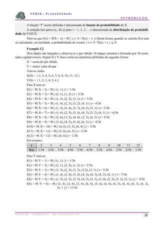 S É R I E : P r o b a b i l i d a d e
I N T R O D U Ç Ã O
Prof. Lorí Viali - viali@mat.pucrs.br - http://www.mat.pucrs.br/~lori/ 22
A função “f” assim definida é denominada de função de probabilidade de X
A coleção dos pares (xi, f(xi)) para i = 1, 2, 3, ... é denominada de distribuição de probabili-
dade da VAD X.
Note-se que f(x) = P(X = x) = P({ s ∈ S / X(s) = x }) Desta forma quando se calcula f(x) está
se calculando, na realidade, a probabilidade do evento { s ∈ S / X(s) = x } ⊆ S.
Exemplo 3.2
Dois dados são lançados e observa-se o par obtido. O espaço amostra é formado por 36 resul-
tados eqüiprováveis. Sejam X e Y duas variáveis aleatórias definidas da seguinte forma:
X = soma do par obtido
Y = maior valor do par
Tem-se então:
X(S) = { 2, 3, 4, 5, 6, 7, 8, 9, 10, 11, 12 }
Y(S) = { 1, 2, 3, 4, 5, 6 }
Para X tem-se:
f(2) = P( X = 2) = P({ (1, 1) }) = 1/36
f(3) = P( X = 3) = P({ (2, 1), (1, 2) }) = 2/36
f(4) = P( X = 4) = P({ (1, 3), (2, 2), (3, 1) }) = 3/36
f(5) = P( X = 5) = P({ (1, 4), (2, 3), (3, 2), (4, 1) }) = 4/36
f(6) = P( X = 6) = P({ (1, 5), (2, 4), (3, 3), (4, 2), (5, 1) }) = 5/36
f(7) = P( X = 7) = P({ (1, 6), (2, 5), (3, 4), (4, 3), (5, 2), (6, 1) }) = 6/36
f(8) = P( X = 8) = P({ (2, 6), (3, 5), (4, 4), (5, 3), (6, 2) }) = 5/36
f(9) = P( X = 9) = P({ (3, 6), (4, 5), (5, 4), (6, 3) }) = 4/36
f(10) = P( X = 10) = P({ (4, 6), (5, 5), (6, 4) }) = 3/36
f(11) = P( X = 11) = P({ (5, 6), (6, 5) }) = 2/36
f(12) = P( X = 12) = P({ (6, 6)}) = 1/36
Em resumo:
x 2 3 4 5 6 7 8 8 10 11 12
f(x) 1/36 2/36 3/36 4/36 5/36 6/36 5/36 4/36 3/36 2/36 1/36
Para Y tem-se:
f(1) = P( Y = 1) = P({ (1, 1) }) = 1/36
f(2) = P( Y = 2) = P({ (2, 1), (2, 2), (1, 2) }) = 3/36
f(3) = P( Y = 3) = P({ (1, 3), (2, 3), (3, 3), (3,2), (3, 1) }) = 5/36
f(4) = P( Y = 4) = P({ (1, 4), (2, 4), (3, 4), (4, 4), (4, 3), (4, 2), (4, 1) }) = 7/36
f(5) = P( Y = 5) = P({ (1, 5), (2, 5), (3, 5), (4, 5), (5, 5), (5, 4), (5, 3), (5, 2), (5, 1) }) = 9/36
f(6) = P( Y = 6) = P({ (1, 6), (2, 6), (3, 6), (4, 6), (5, 6), (6, 6), (6, 5), (6, 4), (6, 3), (6, 2),
(6, 1 }) = 11/36
 