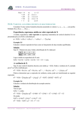 S É R I E : P r o b a b i l i d a d e
I N T R O D U Ç Ã O
Prof. Lorí Viali - viali@mat.pucrs.br - http://www.mat.pucrs.br/~lori/ 24
F(x) = 0 se x < -2
= 1/4 se -2 ≤ x 1
= 3/8 se 1 ≤ x ≤ 2
= 7/8 se 2 ≤ x < 4
= 1 se x ≥ 4
3.2.4. VARIÁVEL ALEATÓRIA DISCRETA (CARACTERIZAÇÃO)
Considere X uma variável aleatória discreta assumindo os valores: x1, x2, ..., xi, ..., com proba-
bilidades f(x1), f(x2), .... , f(xi), ....
Expectância, esperança, média ou valor esperado de X
A média, expectância, valor esperado ou esperança matemática da variável aleatória X é re-
presentada por µ ou E(X) e calculada por:
µ = E(X) = x1f(x1) + x2f(x2) +... + xnf(xn) + ... = i i
x x
f
å . ( )
Exemplo 3.5
Calcular o número esperado de faces caras no lançamento de duas moedas equilibradas.
Solução:
Seja X = Número de caras. Então a distribuição de X é dada por:
x 0 1 2
f(x) 1/4 2/4 1/4
Logo a média ou expectância de X será:
E(X) = 0.(1/4) + 1.(2/4) + 2.(1/4) = 1/2 + 1/2 = 1 cara.
A variância de X
Seja X uma variável aleatória discreta com média µ = E(X). Então a variância de X, anotada
por σ2
ou V(X) é definida por:
σ2
= V(X) = f(x1) (x1 - µ)2
+ f(x2) (x2 - µ)2
+ ... + f(xn) (xn - µ)2
+ ... = f x x
i i
( )( )
å − 2
µ
Pode-se demonstrar que a expressão da variância, acima, pode ser transformada na seguinte
expressão:
σ2
= V(X) = f i i
x x
( )( )
å − 2
µ = f x x
i i
( )
å −
2 2
µ = E(X2
) - [E(X)]2
= E(X2
) - µ2
Exemplo 3.6
Calcular a variância da distribuição do exemplo anterior.
Solução:
Tem-se que:
E(X) = 1, então:
σ2
= V(X) = f i i
x x
( )( )
å − 2
µ = (1/4)(0 - 1)2
+ (2/4)( 1 - 1)2
+ (1/4)(2 - 1)2
= 1/2
Ou ainda:
E(X2
) = (1/4).02
+ (2/4).12
+ (1/4).22
= 3/2
σ2
= V(X) = E(X2
) - µ2
= 3/2 - 12
= 1/2
 