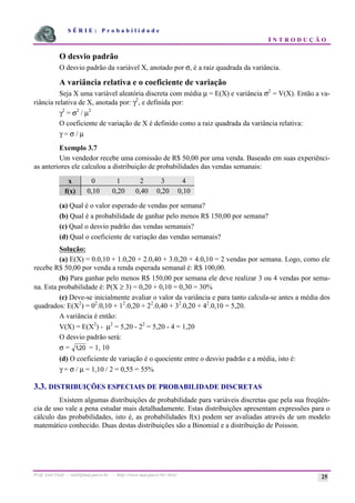 S É R I E : P r o b a b i l i d a d e
I N T R O D U Ç Ã O
Prof. Lorí Viali - viali@mat.pucrs.br - http://www.mat.pucrs.br/~lori/ 25
O desvio padrão
O desvio padrão da variável X, anotado por σ, é a raiz quadrada da variância.
A variância relativa e o coeficiente de variação
Seja X uma variável aleatória discreta com média µ = E(X) e variância σ2
= V(X). Então a va-
riância relativa de X, anotada por: γ2
, e definida por:
γ2
= σ2
/ µ2
O coeficiente de variação de X é definido como a raiz quadrada da variância relativa:
γ = σ / µ
Exemplo 3.7
Um vendedor recebe uma comissão de R$ 50,00 por uma venda. Baseado em suas experiênci-
as anteriores ele calculou a distribuição de probabilidades das vendas semanais:
x 0 1 2 3 4
f(x) 0,10 0,20 0,40 0,20 0,10
(a) Qual é o valor esperado de vendas por semana?
(b) Qual é a probabilidade de ganhar pelo menos R$ 150,00 por semana?
(c) Qual o desvio padrão das vendas semanais?
(d) Qual o coeficiente de variação das vendas semanais?
Solução:
(a) E(X) = 0.0,10 + 1.0,20 + 2.0,40 + 3.0,20 + 4.0,10 = 2 vendas por semana. Logo, como ele
recebe R$ 50,00 por venda a renda esperada semanal é: R$ 100,00.
(b) Para ganhar pelo menos R$ 150,00 por semana ele deve realizar 3 ou 4 vendas por sema-
na. Esta probabilidade é: P(X ≥ 3) = 0,20 + 0,10 = 0,30 = 30%
(c) Deve-se inicialmente avaliar o valor da variância e para tanto calcula-se antes a média dos
quadrados: E(X2
) = 02
.0,10 + 12
.0,20 + 22
.0,40 + 32
.0,20 + 42
.0,10 = 5,20.
A variância é então:
V(X) = E(X2
) - µ2
= 5,20 - 22
= 5,20 - 4 = 1,20
O desvio padrão será:
σ = 120
, = 1, 10
(d) O coeficiente de variação é o quociente entre o desvio padrão e a média, isto é:
γ = σ / µ = 1,10 / 2 = 0,55 = 55%
3.3. DISTRIBUIÇÕES ESPECIAIS DE PROBABILIDADE DISCRETAS
Existem algumas distribuições de probabilidade para variáveis discretas que pela sua freqüên-
cia de uso vale a pena estudar mais detalhadamente. Estas distribuições apresentam expressões para o
cálculo das probabilidades, isto é, as probabilidades f(x) podem ser avaliadas através de um modelo
matemático conhecido. Duas destas distribuições são a Binomial e a distribuição de Poisson.
 
