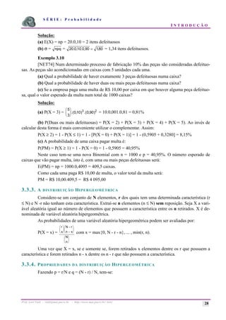 S É R I E : P r o b a b i l i d a d e
I N T R O D U Ç Ã O
Prof. Lorí Viali - viali@mat.pucrs.br - http://www.mat.pucrs.br/~lori/ 28
Solução:
(a) E(X) = np = 20.0,10 = 2 itens defeituosos
(b) σ = npq = 20 0 10 0 90 180
. , . , ,
= = 1,34 itens defeituosos.
Exemplo 3.10
[NET74] Num determinado processo de fabricação 10% das peças são consideradas defeituo-
sas. As peças são acondicionadas em caixas com 5 unidades cada uma.
(a) Qual a probabilidade de haver exatamente 3 peças defeituosas numa caixa?
(b) Qual a probabilidade de haver duas ou mais peças defeituosas numa caixa?
(c) Se a empresa paga uma multa de R$ 10,00 por caixa em que houver alguma peça defeituo-
sa, qual o valor esperado da multa num total de 1000 caixas?
Solução:
(a) P(X = 3) =
5
3
010 0 90
3 2
æ
è
ç
ö
ø
÷.( , ) .( , ) = 10.0,001.0,81 = 0,81%
(b) P(Duas ou mais defeituosas) = P(X = 2) + P(X = 3) + P(X = 4) + P(X = 5). Ao invés de
calcular desta forma é mais conveniente utilizar o complementar. Assim:
P(X ≥ 2) = 1 - P(X ≤ 1) = 1 - [P(X = 0) + P(X = 1)] = 1 - (0,5905 + 0,3280] = 8,15%
(c) A probabilidade de uma caixa pagar multa é:
P(PM) = P(X ≥ 1) = 1 - P(X = 0) = 1 - 0,5905 = 40,95%
Neste caso tem-se uma nova Binomial com n = 1000 e p = 40,95%. O número esperado de
caixas que vão pagar multa, isto é, com uma ou mais peças defeituosas será:
E(PM) = np = 1000.0,4095 = 409,5 caixas.
Como cada uma paga R$ 10,00 de multa, o valor total da multa será:
PM = R$ 10,00.409,5 = R$ 4 095,00
3.3.3. A DISTRIBUIÇÃO HIPERGEOMÉTRICA
Considere-se um conjunto de N elementos, r dos quais tem uma determinada característica (r
≤ N) e N -r não tenham esta característica. Extraí-se n elementos (n ≤ N) sem reposição. Seja X a vari-
ável aleatória igual ao número de elementos que possuem a característica entre os n retirados. X é de-
nominada de variável aleatória hipergeométrica.
As probabilidades de uma variável aleatória hipergeométrica podem ser avaliadas por:
P(X = x) =
r
x
N r
n x
N
n
æ
è
ç
ö
ø
÷
−
−
æ
è
ç
ö
ø
÷
æ
è
ç
ö
ø
÷
com x = max{0, N - r - n}, ... , min(r, n).
Uma vez que X = x, se e somente se, forem retirados x elementos dentre os r que possuem a
característica e forem retirados n - x dentre os n - r que não possuem a característica.
3.3.4. PROPRIEDADES DA DISTRIBUIÇÃO HIPERGEOMÉTRICA
Fazendo p = r/N e q = (N - r) / N, tem-se:
 