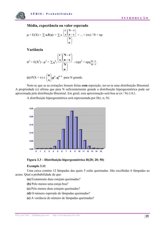 S É R I E : P r o b a b i l i d a d e
I N T R O D U Ç Ã O
Prof. Lorí Viali - viali@mat.pucrs.br - http://www.mat.pucrs.br/~lori/ 29
Média, expectância ou valor esperado
µ = E(X) = )
x
(
f
.
x
å = x.
å
÷
÷
ø
ö
ç
ç
è
æ
÷
÷
ø
ö
ç
ç
è
æ
−
−
÷
÷
ø
ö
ç
ç
è
æ
n
N
x
n
r
N
x
r
= ... = (rn) / N = np.
Variância
σ2
= E(X2
) - µ2
=
÷
÷
ø
ö
ç
ç
è
æ
÷
÷
ø
ö
ç
ç
è
æ
−
−
÷
÷
ø
ö
ç
ç
è
æ
å
n
N
x
n
r
N
x
r
.
x
2
- (np)2
= npqN n
N
−
− 1
.
(c) P(X = x) ≅ q
.
p
.
x
n x
n
x −
÷
÷
ø
ö
ç
ç
è
æ
para N grande.
Note-se que se as extrações fossem feitas com reposição, ter-se-ia uma distribuição Binomial.
A propriedade (c) afirma que para N suficientemente grande a distribuição hipergeométrica pode ser
aproximada pela distribuição Binomial. Em geral, esta aproximação será boa se (n / N) ≤ 0,1.
A distribuição hipergeométrica será representada por H(r; n; N)
Figura 3.3 – Distribuição hipergeométrica H(20; 20; 50)
Exemplo 3.11
Uma caixa contém 12 lâmpadas das quais 5 estão queimadas. São escolhidas 6 lâmpadas ao
acaso. Qual a probabilidade de que:
(a) Exatamente duas estejam queimadas?
(b) Pelo menos uma esteja boa?
(c) Pelo menos duas estejam queimadas?
(d) O número esperado de lâmpadas queimadas?
(e) A variância do número de lâmpadas queimadas?
0,00
0,05
0,10
0,15
0,20
0,25
0 1 2 3 4 5 6 7 8 9 10 11 12 13 14 15
 