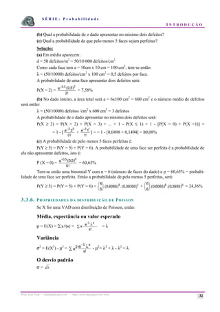 S É R I E : P r o b a b i l i d a d e
I N T R O D U Ç Ã O
Prof. Lorí Viali - viali@mat.pucrs.br - http://www.mat.pucrs.br/~lori/ 32
(b) Qual a probabilidade de o dado apresentar no mínimo dois defeitos?
(c) Qual a probabilidade de que pelo menos 5 faces sejam perfeitas?
Solução:
(a) Em média aparecem:
d = 50 defeitos/m2
= 50/10 000 defeitos/cm2
Como cada face tem a = 10cm x 10 cm = 100 cm2
, tem-se então:
λ = (50/10000) defeitos/cm2
x 100 cm2
= 0,5 defeitos por face.
A probabilidade de uma face apresentar dois defeitos será:
P(X = 2) =
−0 5 2
0 5
2
, ( , )
!
e
= 7,58%
(b) No dado inteiro, a área total será a = 6x100 cm2
= 600 cm2
e o número médio de defeitos
será então:
λ = (50/10000) defeitos /cm2
x 600 cm2
= 3 defeitos
A probabilidade de o dado apresentar no mínimo dois defeitos será:
P(X ≥ 2) = P(X = 2) + P(X = 3) + ... = 1 - P(X ≤ 1) = 1 - [P(X = 0) + P(X =1)] =
= 1 - [
−3 0
3
0
e
!
+
−3 1
1
1
e
!
] = = 1 - [0,0498 + 0,1494] = 80,08%
(c) A probabilidade de pelo menos 5 faces perfeitas é:
P(Y ≥ 5) = P(Y = 5) + P(Y = 6). A probabilidade de uma face ser perfeita é a probabilidade de
ela não apresentar defeitos, isto é:
P (X = 0) =
−0 5 0
0 5
0
, ( , )
!
e
= 60,65%
Tem-se então uma binomial Y com n = 6 (número de faces do dado) e p = 60,65% = probabi-
lidade de uma face ser perfeita. Então a probabilidade de pelo menos 5 perfeitas, será:
P(Y ≥ 5) = P(Y = 5) + P(Y = 6) =
6
5
0 6065 0 39350
5 1
æ
è
ç
ö
ø
÷.( , ) .( , ) +
6
6
0 6065 0 3935
6 0
æ
è
ç
ö
ø
÷.( , ) .( , ) = 24,36%
3.3.6. PROPRIEDADES DA DISTRIBUIÇÃO DE POISSON
Se X for uma VAD com distribuição de Poisson, então:
Média, expectância ou valor esperado
µ = E(X) = x f x)
å . ( = x
x
e
x!
-λ
λ
å = λ
Variância
σ2
= E(X2
) - µ2
=
!
x
x
2 e
x
λ
å
λ
−
- µ2
= λ2
+ λ - λ2
= λ
O desvio padrão
σ = λ
 
