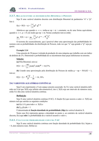 S É R I E : P r o b a b i l i d a d e
I N T R O D U Ç Ã O
Prof. Lorí Viali - viali@mat.pucrs.br - http://www.mat.pucrs.br/~lori/ 33
3.3.7. RELAÇÃO ENTRE AS DISTRIBUIÇÕES BINOMIAL E POISSON
Seja X uma variável aleatória discreta com distribuição Binomial de parâmetros “n” e “p”.
Isto é:
f(x) = P(X = x) = q
p x
n
.
x
.
x
n −
÷
÷
ø
ö
ç
ç
è
æ
Admita-se que quando n → ∝, tenha-se np = α = constante, ou de uma forma equivalente,
quando n → ∝, p → 0, de modo que np → α. Nestas condições tem-se então:
n→∞
lim P(X = x) =
n→∞
lim
n
x
p q
x n x
æ
è
ç
ö
ø
÷
−
. . =
−λ
λ
e
x
x!
O teorema diz essencialmente, que é possível obter uma aproximação das probabilidades bi-
nomiais com as probabilidades da distribuição de Poisson, toda vez que “n” seja grande e “p” seja pe-
queno.
Exemplo 3.14
Uma amostra de 50 peças é retirada da produção de uma máquina que trabalha com um índice
de defeitos de 2%. Determinar a probabilidade de se encontrarem duas peças defeituosas na amostra.
Solução:
(a) Pela Binomial, tem-se:
P(X = 2) =
50
2
0 02) 0 98
2 48
æ
è
ç
ö
ø
÷.( , .( , ) = 18,57%
(b) Usando uma aproximação pela distribuição de Poisson de média µ = np = 50.0,02 = 1,
tem-se:
P(X = 2) =
−
=
1 2
1
2
1
2
e
e
!
= 18, 39%
3.4. VARIÁVEIS ALEATÓRIAS CONTÍNUAS
Seja E um experimento e S um espaço amostra associado. Se X é uma variável aleatória defi-
nida em S tal que X(S) seja infinito não-enumerável, isto é, X(S) seja um intervalo de números reais,
então X é dita uma variável aleatória contínua.
Definição
Seja X uma variável aleatória contínua (VAC). A função f(x) que associa a cada x ∈ X(S) um
número real que satisfaz as seguintes condições:
(a) f(x) ≥ 0, para todo x ∈ X(S) e
(b) òX(S)f(x)dx = 1
É denominada de função densidade de probabilidade (fdp) da variável aleatória X.
Neste caso f(x) representa apenas a densidade no ponto x, ao contrário da variável aleatória
discreta, f(x) aqui não é a probabilidade de a variável assumir o valor x.
3.4.1. CÁLCULO DE PROBABILIDADE COM UMA VAC
Seja X uma variável aleatória contínua com função densidade de probabilidade f(x). Sejam a
< b, dois números reais. Define-se:
 