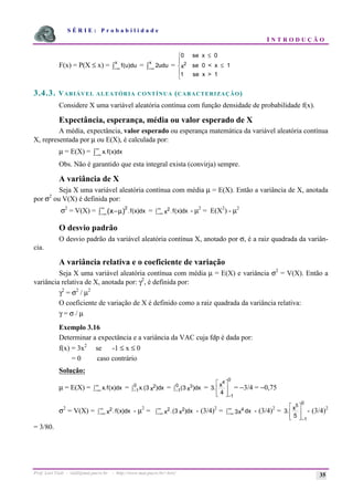 S É R I E : P r o b a b i l i d a d e
I N T R O D U Ç Ã O
Prof. Lorí Viali - viali@mat.pucrs.br - http://www.mat.pucrs.br/~lori/ 35
F(x) = P(X ≤ x) = f
x
(u)du
−∞
ò = 2udu
x
−∞
ò =
0
1
2
se x 0
se 0 < x 1
se x > 1
≤
≤
ì
í
ï
î
ï
x
3.4.3. VARIÁVEL ALEATÓRIA CONTÍNUA (CARACTERIZAÇÃO)
Considere X uma variável aleatória contínua com função densidade de probabilidade f(x).
Expectância, esperança, média ou valor esperado de X
A média, expectância, valor esperado ou esperança matemática da variável aleatória contínua
X, representada por µ ou E(X), é calculada por:
µ = E(X) = x f x
. ( )dx
−∞
∞
ò
Obs. Não é garantido que esta integral exista (convirja) sempre.
A variância de X
Seja X uma variável aleatória contínua com média µ = E(X). Então a variância de X, anotada
por σ2
ou V(X) é definida por:
σ2
= V(X) = 2
( ) . ( )dx
x f x
−
ò−∞
∞
µ = 2
x f x dx
. ( )
−∞
∞
ò - µ2
= E(X2
) - µ2
O desvio padrão
O desvio padrão da variável aleatória contínua X, anotado por σ, é a raiz quadrada da variân-
cia.
A variância relativa e o coeficiente de variação
Seja X uma variável aleatória contínua com média µ = E(X) e variância σ2
= V(X). Então a
variância relativa de X, anotada por: γ2
, é definida por:
γ2
= σ2
/ µ2
O coeficiente de variação de X é definido como a raiz quadrada da variância relativa:
γ = σ / µ
Exemplo 3.16
Determinar a expectância e a variância da VAC cuja fdp é dada por:
f(x) = 3x2
se -1 ≤ x ≤ 0
= 0 caso contrário
Solução:
µ = E(X) = x f x dx
. ( )
−∞
∞
ò = x x dx
.( )
3 2
1
0
−
ò = ( )
3 3
1
0
x dx
−
ò = 3
4
1
0
4
.
−
é
ë
ê
ê
ù
û
ú
ú
x
= −3/4 = −0,75
σ2
= V(X) = 2
x f x dx
. ( )
−∞
∞
ò - µ2
= 2 2
3
x x dx
.( )
−∞
∞
ò - (3/4)2
= 4
3x dx
−∞
∞
ò - (3/4)2
= 3
5
1
0
5
.
−
é
ë
ê
ê
ù
û
ú
ú
x
- (3/4)2
= 3/80.
 