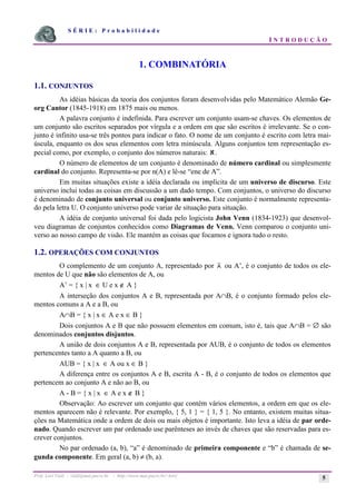 S É R I E : P r o b a b i l i d a d e
I N T R O D U Ç Ã O
Prof. Lorí Viali - viali@mat.pucrs.br - http://www.mat.pucrs.br/~lori/ 5
1. COMBINATÓRIA
1.1. CONJUNTOS
As idéias básicas da teoria dos conjuntos foram desenvolvidas pelo Matemático Alemão Ge-
org Cantor (1845-1918) em 1875 mais ou menos.
A palavra conjunto é indefinida. Para escrever um conjunto usam-se chaves. Os elementos de
um conjunto são escritos separados por vírgula e a ordem em que são escritos é irrelevante. Se o con-
junto é infinito usa-se três pontos para indicar o fato. O nome de um conjunto é escrito com letra mai-
úscula, enquanto os dos seus elementos com letra minúscula. Alguns conjuntos tem representação es-
pecial como, por exemplo, o conjunto dos números naturais: ℵ.
O número de elementos de um conjunto é denominado de número cardinal ou simplesmente
cardinal do conjunto. Representa-se por n(A) e lê-se “ene de A”.
Em muitas situações existe a idéia declarada ou implícita de um universo de discurso. Este
universo inclui todas as coisas em discussão a um dado tempo. Com conjuntos, o universo do discurso
é denominado de conjunto universal ou conjunto universo. Este conjunto é normalmente representa-
do pela letra U. O conjunto universo pode variar de situação para situação.
A idéia de conjunto universal foi dada pelo logicista John Venn (1834-1923) que desenvol-
veu diagramas de conjuntos conhecidos como Diagramas de Venn. Venn comparou o conjunto uni-
verso ao nosso campo de visão. Ele mantém as coisas que focamos e ignora tudo o resto.
1.2. OPERAÇÕES COM CONJUNTOS
O complemento de um conjunto A, representado por A ou A’, é o conjunto de todos os ele-
mentos de U que não são elementos de A, ou
A’ = { x | x ∈ U e x ∉ A }
A interseção dos conjuntos A e B, representada por A∩B, é o conjunto formado pelos ele-
mentos comuns a A e a B, ou
A∩B = { x | x ∈ A e x ∈ B }
Dois conjuntos A e B que não possuem elementos em comum, isto é, tais que A∩B = ∅ são
denominados conjuntos disjuntos.
A união de dois conjuntos A e B, representada por AUB, é o conjunto de todos os elementos
pertencentes tanto a A quanto a B, ou
AUB = { x | x ∈ A ou x ∈ B }
A diferença entre os conjuntos A e B, escrita A - B, é o conjunto de todos os elementos que
pertencem ao conjunto A e não ao B, ou
A - B = { x | x ∈ A e x ∉ B }
Observação: Ao escrever um conjunto que contém vários elementos, a ordem em que os ele-
mentos aparecem não é relevante. Por exemplo, { 5, 1 } = { 1, 5 }. No entanto, existem muitas situa-
ções na Matemática onde a ordem de dois ou mais objetos é importante. Isto leva a idéia de par orde-
nado. Quando escrever um par ordenado use parênteses ao invés de chaves que são reservadas para es-
crever conjuntos.
No par ordenado (a, b), “a” é denominado de primeira componente e “b” é chamada de se-
gunda componente. Em geral (a, b) ≠ (b, a).
 