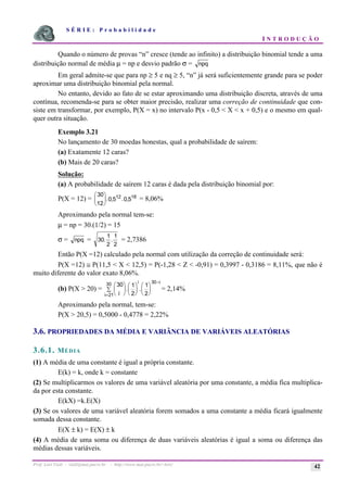 S É R I E : P r o b a b i l i d a d e
I N T R O D U Ç Ã O
Prof. Lorí Viali - viali@mat.pucrs.br - http://www.mat.pucrs.br/~lori/ 42
Quando o número de provas “n” cresce (tende ao infinito) a distribuição binomial tende a uma
distribuição normal de média µ = np e desvio padrão σ = npq
Em geral admite-se que para np ≥ 5 e nq ≥ 5, “n” já será suficientemente grande para se poder
aproximar uma distribuição binomial pela normal.
No entanto, devido ao fato de se estar aproximando uma distribuição discreta, através de uma
contínua, recomenda-se para se obter maior precisão, realizar uma correção de continuidade que con-
siste em transformar, por exemplo, P(X = x) no intervalo P(x - 0,5 < X < x + 0,5) e o mesmo em qual-
quer outra situação.
Exemplo 3.21
No lançamento de 30 moedas honestas, qual a probabilidade de saírem:
(a) Exatamente 12 caras?
(b) Mais de 20 caras?
Solução:
(a) A probabilidade de saírem 12 caras é dada pela distribuição binomial por:
P(X = 12) =
30
12
0 5 0 5
12 18
æ
è
ç
ö
ø
÷. , . , = 8,06%
Aproximando pela normal tem-se:
µ = np = 30.(1/2) = 15
σ = npq = 30
1
2
1
2
. . = 2,7386
Então P(X =12) calculado pela normal com utilização da correção de continuidade será:
P(X =12) ≅ P(11,5 < X < 12,5) = P(-1,28 < Z < -0,91) = 0,3997 - 0,3186 = 8,11%, que não é
muito diferente do valor exato 8,06%.
(b) P(X > 20) =
30 1
2
1
2
21
30 30
i
æ
è
ç
ö
ø
÷
å
æ
è
ç
ö
ø
÷
æ
è
ç
ö
ø
÷
=
−
i
i i
. . = 2,14%
Aproximando pela normal, tem-se:
P(X > 20,5) = 0,5000 - 0,4778 = 2,22%
3.6. PROPRIEDADES DA MÉDIA E VARIÂNCIA DE VARIÁVEIS ALEATÓRIAS
3.6.1. MÉDIA
(1) A média de uma constante é igual a própria constante.
E(k) = k, onde k = constante
(2) Se multiplicarmos os valores de uma variável aleatória por uma constante, a média fica multiplica-
da por esta constante.
E(kX) =k.E(X)
(3) Se os valores de uma variável aleatória forem somados a uma constante a média ficará igualmente
somada dessa constante.
E(X ± k) = E(X) ± k
(4) A média de uma soma ou diferença de duas variáveis aleatórias é igual a soma ou diferença das
médias dessas variáveis.
 