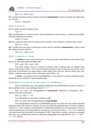 S É R I E : P r o b a b i l i d a d e
I N T R O D U Ç Ã O
Prof. Lorí Viali - viali@mat.pucrs.br - http://www.mat.pucrs.br/~lori/ 43
E(X ± Y) = E(X) ± E(Y)
(5) A média do produto de duas variáveis aleatórias independentes é igual ao produto das médias des-
sas variáveis.
E(X.Y) = E(X).E(Y)
3.6.2. VARIÂNCIA
(1) A variância de uma constante é nula
V(k) = 0
(2) Se multiplicarmos os valores de uma variável aleatória por uma constante, a variância fica multipli-
cada pelo quadrado da constante.
V(kX) = k2
.V(X)
(3) Se os valores de uma variável aleatória forem somados a uma constante a variância não se altera.
V(X ± k) = V(X)
(4) A variância de uma soma ou diferença de duas variáveis aleatórias independentes é igual a soma
das variâncias dessas variáveis.
V(X ± Y) = V(X) + V(Y)
3.6.3. A MEDIANA E A MODA
A mediana de uma variável aleatória é o valor que divide a distribuição em duas partes eqüi-
prováveis. Será representada por md. Então:
P(X < md) = P(X > md) = 0,50.
Este ponto sempre existe se a variável é contínua, onde a mediana pode ser definida como
sendo o ponto tal que F(md) = 0,50. No caso discreto pode haver todo um intervalo que satisfaz a rela-
ção acima, convenciona-se em geral adotar o ponto médio deste intervalo. Pode-se ainda, neste caso,
definir a mediana como sendo o menor valor para o qual F(md) > 0,5.
A moda é o(s) ponto(s) de maior probabilidade, no caso discreto, ou maior densidade de pro-
babilidade no caso contínuo. É representada por mo.
3.6.4. DESIGUALDADES DE TCHEBYCHEFF E CAMP-MEIDELL
Pode-se demonstrar que, para qualquer distribuição de probabilidade que possua média µ e
desvio padrão σ, tem-se, para qualquer número “k > 1”:
P(|X - µ| ≥ kσ) ≤ 1/k2
(Desigualdade de Tchebycheff, Tchebichev ou Chebyshev, 1821 -
1894), ou de forma equivalente
P(|X - µ| < kσ) ≥ 1 - 1/k2
Se a distribuição for unimodal e simétrica, então:
P(|X - µ| ≥ kσ) ≤ 4/9k2
(Desigualdade de Camp-Meidell)
Estas desigualdades fornecem as probabilidades de que os valores de uma variável aleatória
(qualquer) esteja num intervalo simétrico em torno da média de amplitude igual a 2k desvios padrões.
Assim se k = 2, por exemplo, a desigualdade de Tchebycheff estabelece que o percentual de valores da
variável aleatória que está compreendida no intervalo µ ± 2σ é de pelo menos 1 - 1/4 = 75%. Conforme
visto pela normal este percentual vale exatamente 95,44%. Mas como a normal é simétrica e unimodal,
neste caso, um resultado mais próximo é dado pela desigualdade de Camp-Meidell, isto é, 1 - 4/9k2
=
= 1 - 1/9 = 88,89%.
 