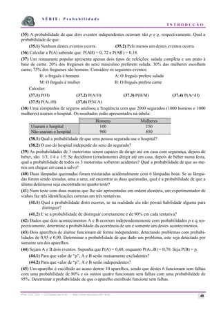 S É R I E : P r o b a b i l i d a d e
I N T R O D U Ç Ã O
Prof. Lorí Viali - viali@mat.pucrs.br - http://www.mat.pucrs.br/~lori/ 48
(35) A probabilidade de que dois eventos independentes ocorram são p e q, respectivamente. Qual a
probabilidade de que:
(35.1) Nenhum destes eventos ocorra. (35.2) Pelo menos um destes eventos ocorra
(36) Calcular a P(A) sabendo que: P(AB) = 0, 72 e P(AB ) = 0,18.
(37) Um restaurante popular apresenta apenas dois tipos de refeições: salada completa e um prato à
base de carne. 20% dos fregueses do sexo masculino preferem salada; 30% das mulheres escolhem
carne; 75% dos fregueses são homens. Considere os seguintes eventos:
H: o freguês é homem A: O freguês prefere salada
M: O freguês é mulher B: O freguês prefere carne
Calcular:
(37.1) P(H) (37.2) P(A/H) (37.3) P(B/M) (37.4) P(A∩H)
(37.5) P(A∪H) (37.6) P(M/A)
(38) Uma companhia de seguros analisou a freqüência com que 2000 segurados (1000 homens e 1000
mulheres) usaram o hospital. Os resultados estão apresentados na tabela:
Homens Mulheres
Usaram o hospital 100 150
Não usaram o hospital 900 850
(38.1) Qual a probabilidade de que uma pessoa segurada use o hospital?
(38.2) O uso do hospital independe do sexo do segurado?
(39) As probabilidades de 3 motoristas serem capazes de dirigir até em casa com segurança, depois de
beber, são: 1/3, 1/4 e 1/5. Se decidirem (erradamente) dirigir até em casa, depois de beber numa festa,
qual a probabilidade de todos os 3 motoristas sofrerem acidentes? Qual a probabilidade de que ao me-
nos um chegue em casa a salvo?
(40) Duas lâmpadas queimadas foram misturadas acidentalmente com 6 lâmpadas boas. Se as lâmpa-
das forem sendo testadas, uma a uma, até encontrar as duas queimadas, qual é a probabilidade de que a
última defeituosa seja encontrada no quarto teste?
(41) Num teste com duas marcas que lhe são apresentadas em ordem aleatória, um experimentador de
vinhos faz três identificações corretas em três tentativas.
(41.1) Qual a probabilidade disto ocorrer, se na realidade ele não possui habilidade alguma para
distinguir?
(41.2) E se a probabilidade de distinguir corretamente é de 90% em cada tentativa?
(42) Dados que dois acontecimentos A e B ocorrem independentemente com probabilidades p e q res-
pectivamente, determine a probabilidade da ocorrência de um e somente um destes acontecimentos.
(43) Dois aparelhos de alarme funcionam de forma independente, detectando problemas com probabi-
lidades de 0,95 e 0,90. Determinar a probabilidade de que dado um problema, este seja detectado por
somente um dos aparelhos.
(44) Sejam A e B dois eventos. Suponha que P(A) = 0,40, enquanto P(A∪B) = 0,70. Seja P(B) = p.
(44.1) Para que valor de “p”, A e B serão mutuamente excludentes?
(44.2) Para que valor de “p”, A e B serão independentes?
(45) Um aparelho é escolhido ao acaso dentre 10 aparelhos, sendo que destes 6 funcionam sem falhas
com uma probabilidade de 80% e os outros quatro funcionam sem falhas com uma probabilidade de
95%. Determinar a probabilidade de que o aparelho escolhido funcione sem falhas.
 