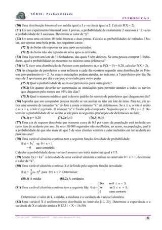 S É R I E : P r o b a b i l i d a d e
I N T R O D U Ç Ã O
Prof. Lorí Viali - viali@mat.pucrs.br - http://www.mat.pucrs.br/~lori/ 51
(70) Uma distribuição binomial tem média igual a 3 e variância igual a 2. Calcule P(X = 2).
(71) Em um experimento binomial com 3 provas, a probabilidade de exatamente 2 sucessos é 12 vezes
a probabilidade de 3 sucessos. Determine o valor de “p”.
(72) Em uma urna existem 18 bolas brancas e duas pretas. Calcule as probabilidades de retiradas 7 bo-
las, sair apenas uma bola preta, nos seguintes casos:
(72.1) As bolas são repostas na urna após as retiradas.
(72.2) As bolas não são repostas na urna após as retiradas.
(73) Uma loja tem um lote de 10 fechaduras, das quais 5 têm defeitos. Se uma pessoa comprar 3 fecha-
duras, qual a probabilidade de encontrar no máximo uma defeituosa?
(74) Se X tiver uma distribuição de Poisson com parâmetro α, e se P(X = 0) = 0,20, calcular P(X > 2).
(75) As chegadas de petroleiros a uma refinaria a cada dia ocorrem segundo uma distribuição de Pois-
son com parâmetro α = 2. As atuais instalações podem atender, no máximo, a 3 petroleiros por dia. Se
mais de 3 aportarem por dia o excesso é enviado para outro porto.
(75.1) Qual a probabilidade de se enviar petroleiros para outro porto?
(75.2) De quanto deverão ser aumentadas as instalações para permitir atender a todos os navios
que chegarem pelo menos em 95% dos dias?
(75.3) Qual o número médio e qual o desvio padrão do número de petroleiros que chegam por dia?
(76) Suponha que um comprador precisa decidir se vai aceitar ou não um lote de itens. Para tal, ele re-
tira uma amostra de tamanho “n” do lote e conta o número “x” de defeituosos. Se x ≤ a, o lote é aceito
e se x > a, o lote é rejeitado. O número “a” é fixado pelo comprador. Suponha que n = 19 e a = 2. De-
termine a probabilidade de se aceitar o lote para as seguintes proporções de defeituosos no lote:
(76.1) p = 0,20 (76.2) 0,10 (76.3) 0,05
(77) Uma cia de seguros descobriu que somente cerca de 0,1 por cento da população está incluída em
certo tipo de acidente por ano. Se seus 10 000 segurados são escolhidos, ao acaso, na população, qual é
a probabilidade de que não mais do que 5 de seus clientes venham a estar incluídos em tal acidente no
próximo ano?
(78) Uma variável aleatória contínua tem a seguinte função densidade de probabilidade:
f(x) = 3x2
se 0 < x < 1
= 0 caso contrário.
Calcular a probabilidade dessa variável assumir um valor maior ou igual a 1/3.
(79) Sendo f(x) = kx3
a densidade de uma variável aleatória contínua no intervalo 0 < x < 1, determine
o valor de “k”.
(80) Uma variável aleatória contínua X é definida pela seguinte função densidade:
f(x) =
3
2
2
(x 1)
− para 0 ≤ x < 2. Determinar:
(80.1) A média (80.2) A variância
(81) Uma variável aleatória contínua tem a seguinte fdp: f x
( ) =
≤ <
≤
ì
í
ï
î
ï
2kx se 0 x 3;
kx se 3 x < 5;
0 caso contrario
Determinar o valor de k, a média, a mediana e a variância da variável aleatória.
(82) Uma variável X é uniformemente distribuída no intervalo [10, 20]. Determine a expectância e a
variância de X e calcule ainda a P(12,31 < X < 16,50).
 
