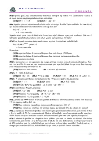 S É R I E : P r o b a b i l i d a d e
I N T R O D U Ç Ã O
Prof. Lorí Viali - viali@mat.pucrs.br - http://www.mat.pucrs.br/~lori/ 52
(83) Suponha que X seja uniformemente distribuída entre [-α, α], onde α > 0. Determinar o valor de α
de modo que as seguintes relações estejam satisfeitas:
(83.1) P(X > 1) = 1/3 (83.2) P(X < 1/2) = 0,7
(84) Suponha que um mecanismo eletrônico tenha um tempo de vida X (em unidades de 1000 horas)
que é considerado uma variável aleatória com fdp dada por:
f(x) = e-x
, x > 0
= 0, caso contrário.
Suponha ainda que o custo de fabricação de um item seja 2,00 um e o preço de venda seja 5,00 um. O
fabricante garante total devolução se x ≤ 0,8. Qual o lucro esperado por item?
(85) Uma lâmpada tem duração de acordo com a seguinte densidade de probabilidade:
f(t) = 0,001e-0,001t
para t > 0
= 0 caso contrário
Determinar
(85.1) A probabilidade de que uma lâmpada dure mais do que 1200 horas.
(85.2) A probabilidade de que uma lâmpada dure menos do que sua duração média.
(85.3) A duração mediana.
(86) Se as interrupções no suprimento de energia elétrica ocorrem segundo uma distribuição de Pois-
son com a média de uma por mês (quatro semanas), qual a probabilidade de que entre duas interrup-
ções consecutivas haja um intervalo de:
(86.1) Menos de uma semana. (86.2) Mais de três semanas.
(87) Se X : N(10, 2) Calcular:
(87.1) P(8 < X < 10) (87.2) P(9 ≤ X ≤ 12) (87.3) P(X > 10) (87.4) P(X < 8 ou X > 11)
(88) Se X tem uma distribuição normal com média 100 e desvio padrão 10, determine:
(88.1) P(X < 115) (88.2) P(X ≥ 80) (88.3) P(X > 100)
(88.4) O valor de “a” tal que P(100 - a ≤ X ≤ 100 + a) = 0,9544
(89) Na distribuição N(µ; σ), encontre:
(89.1) P(X < µ + 2σ) (89.2) P(|X - µ| ≤ σ)
(89.3) O número “a”, tal que P(µ - aσ < X < µ + aσ) = 0,90
(89.4) O número “a”, tal que P(X > a) = 0,95
(90) A alturas de 10000 alunos de um colégio têm distribuição aproximadamente normal com média de
170 cm e desvio padrão de 5 cm.
(90.1) Qual o número esperado de alunos com altura superior a 1,65 m?
(90.2) Qual o intervalo simétrico em torno da média, que conterá 75% das alturas dos alunos?
(91) As vendas de determinado produto têm distribuição aproximadamente normal, com média de 500
e desvio padrão de 50. Se a empresa decide fabricar 600 unidades no mês em estudo, qual é a probabi-
lidade de que não possa atender a todos os pedidos desse mês, por estar com a produção esgotada?
(92) O número de pedidos de compra de certo produto que uma cia recebe por semana distribui-se
normalmente, com média 125 e desvio padrão de 25. Se em uma dada semana o estoque disponível é
de 150 unidades, qual é a probabilidade de que todos os pedidos sejam atendidos? Qual deveria ser o
estoque para se tivesse 99% de probabilidade de que todos os pedidos fossem atendidos?
 