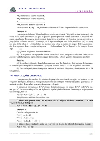 S É R I E : P r o b a b i l i d a d e
I N T R O D U Ç Ã O
Prof. Lorí Viali - viali@mat.pucrs.br - http://www.mat.pucrs.br/~lori/ 7
•m1 maneiras de fazer a escolha 1,
•m2 maneiras de fazer a escolha 2,
• ....................................................,
• mn maneiras de fazer a escolha n.
Então existem m1.m2. ... .mn maneiras diferentes de fazer a seqüência inteira de escolhas.
Exemplo 1.1
Um antigo trabalho da filosofia chinesa conhecido como I Ching (Livro das Mutações) é às
vezes usada como um oráculo do qual as pessoas podem procurar e obter conselhos. A filosofia des-
creve a dualidade do universo em termos de duas forças primárias: yin (passiva, escura, receptiva) e
yang (ativa, brilhante, criativa). A energia yin é representada por uma linha pontilhada (---) e a yang
por uma linha sólida (). Estas linhas são escritas uma sobre as outras em grupos de três, denomina-
das de triagramas. Por exemplo, o triagrama é chamado de Tui, o “Joyous”, e é a imagem de um
lago.
(a) Quantos triagramas diferentes existem?
(b) Os triagramas são agrupados juntos, um sobre o outro, em pares conhecidos como, hexa-
gramas. Cada hexagrama representa um aspecto da filosofia I Ching. Quantos hexagramas existem?
Solução:
(a) A escolha reside entre duas linhas para cada uma das 3 posições do triagrama. Existem du-
as escolhas para cada posição e como são 3 posições, existem então: 2.2.2 = 8 triagramas diferentes.
(b) Para cada posição no hexagrama, existem 8 possíveis triagramas, dando então: 8.8 = 64
hexagramas.
1.6. PERMUTAÇÕES (ARRANJOS)
Uma permutação consiste do número de possíveis maneiras de arranjar, ou ordenar, certos
conjuntos de objetos. Embora o princípio fundamental da contagem pode ser aplicado a questões de ar-
ranjar, é possível desenvolver uma abordagem mais eficiente.
O número de permutações de “n” objetos distintos tomados em grupos de “r”, onde “r” é me-
nor que “n” é representado por P(n, r). Aplicando o princípio fundamental da contagem a agrupamen-
tos deste tipo, tem-se:
P(n, r) = n(n - 1)(n - 2) ... [n - (r - 1)].
Simplificando o último fator acima vem:
O número de permutações , ou arranjos, de “n” objetos distintos, tomados “r” a cada
vez, onde r ≤
≤
≤
≤ n, é dado por:
P(n, r) = n(n - 1)(n - 2) ... (n - r + 1).
Exemplo 1.2
Calcular cada permutação:
P(4, 2) = 4.3 = 12
P(7, 3) = 7.6.5 = 210
P(5, 5) = 5.4.3.2.1 = 120 = 5!
O número de permutações pode ser expresso em função do fatorial da seguinte forma:
P(n, r) = n! / (n - r)!
 