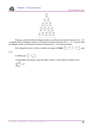 S É R I E : P r o b a b i l i d a d e
I N T R O D U Ç Ã O
Prof. Lorí Viali - viali@mat.pucrs.br - http://www.mat.pucrs.br/~lori/ 10
÷
÷
ø
ö
ç
ç
è
æ
0
0
÷
÷
ø
ö
ç
ç
è
æ
0
1
÷
÷
ø
ö
ç
ç
è
æ
1
1
÷
÷
ø
ö
ç
ç
è
æ
0
2
÷
÷
ø
ö
ç
ç
è
æ
1
2
÷
÷
ø
ö
ç
ç
è
æ
2
2
÷
÷
ø
ö
ç
ç
è
æ
0
3
÷
÷
ø
ö
ç
ç
è
æ
1
3
÷
÷
ø
ö
ç
ç
è
æ
2
3
÷
÷
ø
ö
ç
ç
è
æ
3
3
÷
÷
ø
ö
ç
ç
è
æ
0
4
÷
÷
ø
ö
ç
ç
è
æ
1
4
÷
÷
ø
ö
ç
ç
è
æ
2
4
÷
÷
ø
ö
ç
ç
è
æ
3
4
÷
÷
ø
ö
ç
ç
è
æ
4
4
.......................................
Note que a primeira linha do triângulo contém os coeficientes do desenvolvimento de (x + a)0
.
A segunda linha do triângulo contém os coeficientes do desenvolvimento de (x + a)1
. A terceira linha
do triângulo contém os coeficientes do desenvolvimento de (x + a)2
e assim por diante.
Pelo triângulo fica fácil verificar a validade da relação de Stiefel:
n
r
æ
è
ç
ö
ø
÷ =
n −
æ
è
ç
ö
ø
÷
1
r
+
n −
æ
è
ç
ö
ø
÷
1
r - 1
, para
n ≥ 2.
E também que:
n
r
æ
è
ç
ö
ø
÷ =
n
n - r
æ
è
ç
ö
ø
÷ .
A propriedade vista de que a soma das linhas é igual a 2n
pode então ser expressa como:
å ÷
÷
ø
ö
ç
ç
è
æ
n
0
=
r r
n
= 2n
.
 