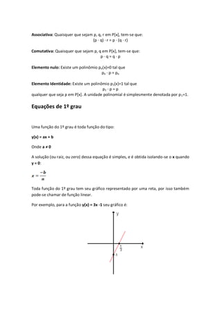 Associativa: Quaisquer que sejam p, q, r em P[x], tem-se que:
                                (p · q) · r = p · (q · r)

Comutativa: Quaisquer que sejam p, q em P[x], tem-se que:
                                    p·q=q·p

Elemento nulo: Existe um polinômio po(x)=0 tal que
                                     po · p = po

Elemento Identidade: Existe um polinômio p1(x)=1 tal que
                                      p1 · p = p
qualquer que seja p em P[x]. A unidade polinomial é simplesmente denotada por p 1=1.

Equações de 1º grau


Uma função do 1º grau é toda função do tipo:

y(x) = ax + b

Onde a ≠ 0

A solução (ou raiz, ou zero) dessa equação é simples, e é obtida isolando-se o x quando
y = 0:




Toda função do 1º grau tem seu gráfico representado por uma reta, por isso também
pode-se chamar de função linear.

Por exemplo, para a função y(x) = 3x -1 seu gráfico é:
 