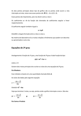 Os dois pontos principais desse tipo de gráfico são os pontos onde ocorre a reta
intercepta um eixo, nesse caso esses pontos são  (0 , -1) e (1/3 , 0).

Esses pontos são importantes, pois nos dizem como a reta é.

Os coeficientes a e b da função são chamados de coeficientes angular e linear
respectivamente.

O coeficiente angular também é igual a:

                                          a = tg θ

Onde θ é o ângulo formado entre a reta e o eixo x.

Na matéria de laboratório vê-se muitas relações e fenômenos que podem ser descritos
ou aproximados à uma reta.



Equações de 2º grau


Analogamente à função de 1º grau, uma função de 2º grau é toda função do tipo:

                                   y(x) = ax 2 + bx + c

onde a ≠ 0

Existem dois meios principais de se achar as raízes de uma equação de 2º grau.

Por Bhaskara

Esse método se baseia em uma quantidade chamada Delta Δ

As raízes são dadas pela seguinte equação:




Onde Δ = b2 – 4ac

Veja que teremos 2 raízes, ou seja, pontos onde o gráfico intercepta o eixo x. São elas:


                      e

Por Soma e Produto
 