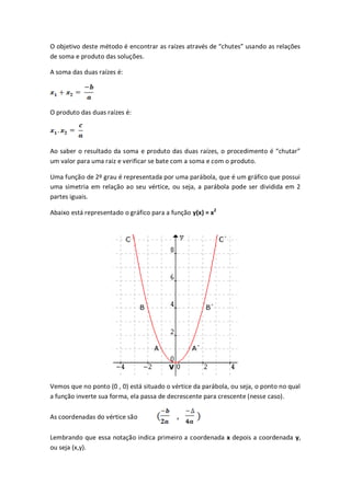 O objetivo deste método é encontrar as raízes através de “chutes” usando as relações
de soma e produto das soluções.

A soma das duas raízes é:




O produto das duas raízes é:




Ao saber o resultado da soma e produto das duas raízes, o procedimento é “chutar”
um valor para uma raiz e verificar se bate com a soma e com o produto.

Uma função de 2º grau é representada por uma parábola, que é um gráfico que possui
uma simetria em relação ao seu vértice, ou seja, a parábola pode ser dividida em 2
partes iguais.

Abaixo está representado o gráfico para a função y(x) = x2




Vemos que no ponto (0 , 0) está situado o vértice da parábola, ou seja, o ponto no qual
a função inverte sua forma, ela passa de decrescente para crescente (nesse caso).

As coordenadas do vértice são

Lembrando que essa notação indica primeiro a coordenada x depois a coordenada y,
ou seja (x,y).
 