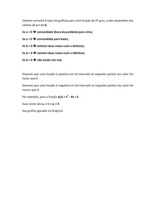 Existem somente 6 tipos de gráficos para uma função de 2º grau, e eles dependem dos
valores de a e de Δ.

Se a > 0  concavidade (boca da parábola) para cima;

Se a < 0  concavidade para baixo;

Se Δ > 0  existem duas raízes reais e distintas;

Se Δ = 0  existem duas raízes reais e idênticas;

Se Δ < 0  não existe raiz real.



Dizemos que uma função é positiva em tal intervalo se naqueles pontos seu valor for
maior que 0.

Dizemos que uma função é negativa em tal intervalo se naqueles pontos seu valor for
menor que 0.

Por exemplo, para a função y(x) = x2 - 4x + 3

Suas raízes são x1 = 1 e x2 = 3

Seu gráfico (gerado no Origin) é:
 