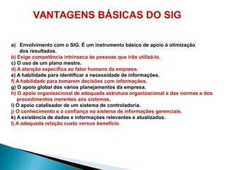 VANTAGENS BÁSICAS DO SIG
a) Envolvimento com o SIG. É um instrumento básico de apoio à otimização
dos resultados.
b) Exige competência intrínseca às pessoas que irão utilizá-lo.
c) O uso de um plano mestre.
d) A atenção específica ao fator humano da empresa.
e) A habilidade para identificar a necessidade de informações.
f) A habilidade para tomarem decisões com informações.
g) O apoio global dos vários planejamentos da empresa.
h) O apoio organizacional de adequada estrutura organizacional e das normas e dos
procedimentos inerentes aos sistemas.
i) O apoio catalisador de um sistema de controladoria.
j) O conhecimento e a confiança no sistema de informações gerenciais.
k) A existência de dados e informações relevantes e atualizados.
l) A adequada relação custo versus benefício.
 