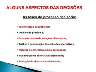 ALGUNS ASPECTOS DAS DECISÕES
As fases do processo decisório:
 Identificação do problema;
 Análise do problema;
Estabelecimento de soluções alternativas;
Análise e comparação das soluções alternativas;
 Seleção de alternativas mais adequadas;
Implantação da alternativa selecionada;
Avaliação da alternativa selecionada;
 