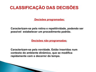 CLASSIFICAÇÃO DAS DECISÕES
Decisões programadas:
Caracterizam-se pela rotina e repetitividade, podendo ser
possível estabelecer um procedimento padrão.
Decisões não programadas:
Caracterizam-se pela novidade. Estão inseridas num
contexto do ambiente dinâmico, que se modifica
rapidamente com o decorrer do tempo.
 