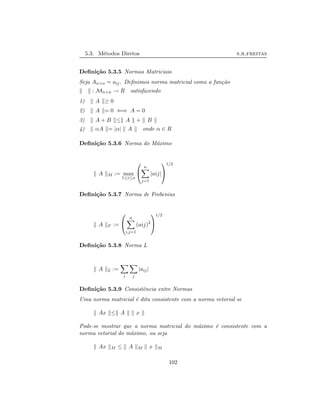 5.3. M´etodos Diretos s.r.freitas
Deﬁni¸c˜ao 5.3.5 Normas Matriciais
Seja An×n = aij. Deﬁnimos norma matricial como a fun¸c˜ao
: Mn×n → R satisfazendo
1) A ≥ 0
2) A = 0 ⇐⇒ A = 0
3) A + B ≤ A + B
4) αA = |α| A onde α ∈ R
Deﬁni¸c˜ao 5.3.6 Norma do M´aximo
A M := max
1≤i≤n


n
j=1
|aij|


1/2
Deﬁni¸c˜ao 5.3.7 Norma de Frobenius
A F :=


n
i,j=1
(aij)2


1/2
Deﬁni¸c˜ao 5.3.8 Norma L
A L :=
i j
|aij|
Deﬁni¸c˜ao 5.3.9 Consistˆencia entre Normas
Uma norma matricial ´e dita consistente com a norma vetorial se
Ax ≤ A x
Pode-se mostrar que a norma matricial do m´aximo ´e consistente com a
norma vetorial do m´aximo, ou seja
Ax M ≤ A M x M
102
 