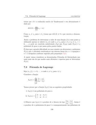 7.3. F´ormula de Lagrange s.r.freitas
temos que A ´e a conhecida matriz de Vandermond e seu determinante ´e
dado por
det(A) =
j>i
(xj − xi)
Como xi = xj para i = j temos que det(A) = 0 o que encerra a demons-
tra¸c˜ao.
Assim o problema de determinar o valor de uma fun¸c˜ao f(x) num ponto µ
utilizando apenas os valores (xi, fi) onde xi = xj para i = j e µ = xi, i =
0, . . . , n pode ser resolvido substituindo f(µ) por Pn(µ) onde Pn(x) ´e o
polinˆomio de grau n que passa pelos pontos dados.
´E claro que a grande diﬁculdade no caso consiste em determinar o polinˆomio
Pn(x) que ´e calculado resolvendo-se um sistema linear de n + 1 equa¸c˜oes e
n + 1 inc´ognitas conforme sugerido pela proposi¸c˜ao 7.2.1.
A seguir vamos considerar as denominadas F´ormulas de Interpola¸c˜ao que
nada mais s˜ao do que modos mais eﬁcientes e espertos para se determinar
Pn(x).
7.3 F´ormula de Lagrange
Seja (xi, fi), i = 0, . . . , n onde xi = xj para i = j.
Considere a fun¸c˜ao
Lk(x) =
n
j=0
j=k
(x − xj)
(xk − xj)
Vamos provar que a fun¸c˜ao Lk(x) tem as seguintes propriedades
i) Lk(x) ´e um polinˆomio de grau n
ii) Lk(xi) =
0 se k = i
1 se k = i
i) Observe que Lk(x) ´e o produto de n fatores do tipo
(xk − xj)
(xk − xj)
. Assim ´e
o produto de n polinˆomios de grau 1 e consequentemente um polinˆomio de
138
 