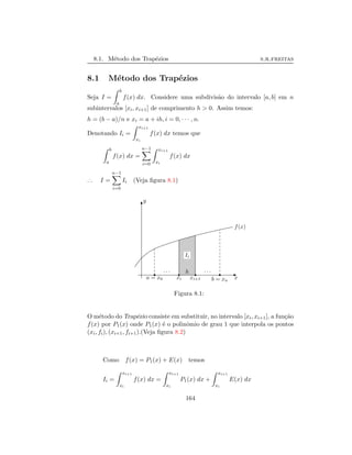 8.1. M´etodo dos Trap´ezios s.r.freitas
8.1 M´etodo dos Trap´ezios
Seja I =
b
a
f(x) dx. Considere uma subdivis˜ao do intervalo [a, b] em n
subintervalos [xi, xi+1] de comprimento h > 0. Assim temos:
h = (b − a)/n e xi = a + ih, i = 0, · · · , n.
Denotando Ii =
xi+1
xi
f(x) dx temos que
b
a
f(x) dx =
n−1
i=0
xi+1
xi
f(x) dx
..
. I =
n−1
i=0
Ii (Veja ﬁgura 8.1)
x
y
f(x)
a = x0 xi xi+1 b = xn
· · · · · ·
Ii
h
Figura 8.1:
O m´etodo do Trap´ezio consiste em substituir, no intervalo [xi, xi+1], a fun¸c˜ao
f(x) por P1(x) onde P1(x) ´e o polinˆomio de grau 1 que interpola os pontos
(xi, fi), (xi+1, fi+1).(Veja ﬁgura 8.2)
Como f(x) = P1(x) + E(x) temos
Ii =
xi+1
xi
f(x) dx =
xi+1
xi
P1(x) dx +
xi+1
xi
E(x) dx
164
 