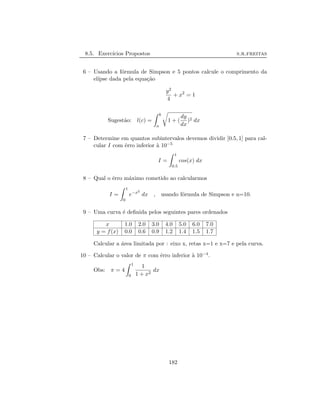 8.5. Exerc´ıcios Propostos s.r.freitas
6 – Usando a f´ormula de Simpson e 5 pontos calcule o comprimento da
el´ıpse dada pela equa¸c˜ao
y2
4
+ x2
= 1
Sugest˜ao: l(c) =
b
a
1 + (
dy
dx
)2 dx
7 – Determine em quantos subintervalos devemos dividir [0.5, 1] para cal-
cular I com ˆerro inferior `a 10−5
I =
1
0.5
cos(x) dx
8 – Qual o ˆerro m´aximo cometido ao calcularmos
I =
1
0
e−x2
dx , usando f´ormula de Simpson e n=10.
9 – Uma curva ´e deﬁnida pelos seguintes pares ordenados
x 1.0 2.0 3.0 4.0 5.0 6.0 7.0
y = f(x) 0.0 0.6 0.9 1.2 1.4 1.5 1.7
Calcular a ´area limitada por : eixo x, retas x=1 e x=7 e pela curva.
10 – Calcular o valor de π com ˆerro inferior `a 10−4.
Obs: π = 4
1
0
1
1 + x2
dx
182
 