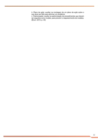 12
b. Plano de ação: auxiliar na montagem de um plano de ação sobre o
que deve ser feito para eliminar um problema;
c. Padronização: auxilia na padronização de procedimentos que devem
ser seguidos como modelo, para prevenir o reaparecimento de modelos.
(Brum, 2013, p. 30)
 