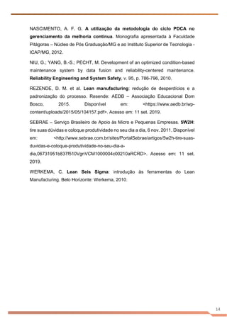 14
NASCIMENTO, A. F. G. A utilização da metodologia do ciclo PDCA no
gerenciamento da melhoria contínua. Monografia apresentada à Faculdade
Pitágoras – Núcleo de Pós Graduação/MG e ao Instituto Superior de Tecnologia -
ICAP/MG, 2012.
NIU, G.; YANG, B.-S.; PECHT, M. Development of an optimized condition-based
maintenance system by data fusion and reliability-centered maintenance.
Reliability Engineering and System Safety, v. 95, p. 786-796, 2010.
REZENDE, D. M. et al. Lean manufacturing: redução de desperdícios e a
padronização do processo. Resende: AEDB – Associação Educacional Dom
Bosco, 2015. Disponível em: <https://www.aedb.br/wp-
content/uploads/2015/05/104157.pdf>. Acesso em: 11 set. 2019.
SEBRAE – Serviço Brasileiro de Apoio às Micro e Pequenas Empresas. 5W2H:
tire suas dúvidas e coloque produtividade no seu dia a dia, 6 nov. 2011. Disponível
em: <http://www.sebrae.com.br/sites/PortalSebrae/artigos/5w2h-tire-suas-
duvidas-e-coloque-produtividade-no-seu-dia-a-
dia,06731951b837f510VgnVCM1000004c00210aRCRD>. Acesso em: 11 set.
2019.
WERKEMA, C. Lean Seis Sigma: introdução às ferramentas do Lean
Manufacturing. Belo Horizonte: Werkema, 2010.
 