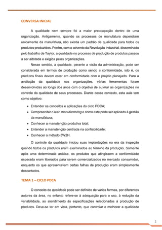 2
CONVERSA INICIAL
A qualidade nem sempre foi a maior preocupação dentro de uma
organização. Antigamente, quando os processos de manufatura dependiam
unicamente da manufatura, não existia um padrão de qualidade para todos os
produtos produzidos. Porém, com o advento da Revolução Industrial, disseminado
pelo trabalho de Taylor, a qualidade no processo de produção de produtos passou
a ser adotada e exigida pelas organizações.
Nesse sentido, a qualidade, perante a visão da administração, pode ser
considerada em termos de produção como sendo a conformidade, isto é, os
produtos finais devem estar em conformidade com o projeto planejado. Para a
avaliação da qualidade nas organizações, várias ferramentas foram
desenvolvidas ao longo dos anos com o objetivo de auxiliar as organizações no
controle da qualidade de seus processos. Diante desse contexto, esta aula tem
como objetivo:
• Entender os conceitos e aplicações do ciclo PDCA;
• Compreender o lean manufactoring e como este pode ser aplicado à gestão
da manufatura;
• Conhecer a manutenção produtiva total;
• Entender a manutenção centrada na confiabilidade;
• Conhecer o método 5W2H.
O controle da qualidade iniciou suas implantações na era da inspeção
quando todos os produtos eram examinados ao término da produção. Somente
após uma determinada análise, os produtos que atingissem a conformidade
esperada eram liberados para serem comercializados no mercado consumidor,
enquanto os que apresentavam certas falhas de produção eram simplesmente
descartados.
TEMA 1 – CICLO PDCA
O conceito de qualidade pode ser definido de várias formas, por diferentes
autores da área, no entanto refere-se à adequação para o uso, à redução da
variabilidade, ao atendimento às especificações relacionadas à produção de
produtos. Deve-se ter em vista, portanto, que controlar e melhorar a qualidade
 