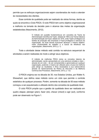 3
permite que os esforços organizacionais sejam coordenados de modo a atender
às necessidades dos clientes.
Esse controle de qualidade pode ser realizado de várias formas, dentre as
quais se encontra o Ciclo PDCA. O ciclo PDCA tem como objetivo organizacional
a melhoria na tomada de decisão para o alcance das metas da organização
estabelecidas (Nascimento, 2012).
O método em questão fundamenta-se em conceitos da Teoria da
Administração Científica de Taylor, datada de 1903 e da Teoria Clássica
da Administração de Fayol, datada de 1916, onde Taylor privilegiava as
tarefas de produção das empresas e Fayol privilegiava a estrutura da
organização. As duas teorias buscavam alcançar o mesmo objetivo:
maior produtividade do trabalho e a busca da eficiência nas
organizações. (Nascimento, 2012, p. 1)
Toda a atividade desse método está contida na estrutura sequencial de
atividades a serem realizadas de modo a atingir seus objetivos.
O método de melhorias PDCA reúne os conceitos básicos da
administração, sendo apresentada em uma estrutura simples e clara –
através de um ciclo – de ser compreendida e gerenciada por qualquer
organização, podendo o mesmo ser utilizado para a busca da melhoria
para atingir os resultados 2 (fins) necessários à sua sobrevivência
através do Gerenciamento da Rotina do Dia-a-Dia e da Melhoria
Contínua dos Processos. (Nascimento, 2012, p. 1-2)
O PDCA originou-se na década de 30, nos Estados Unidos, por Walter A.
Shewahart, que definiu esse método como um ciclo que permite o controle
estatístico de qualquer processo. Porém, somente na década de 50 esse método
começou a ser popularizado e utilizado dentro dos conceitos da qualidade total.
O ciclo PDCA propõe que a gestão da qualidade deve ser realizada em
quatro etapas: planejar (plan), fazer (do), checar (check) e agir (act), conforme
pode ser observado na Figura 1.
 