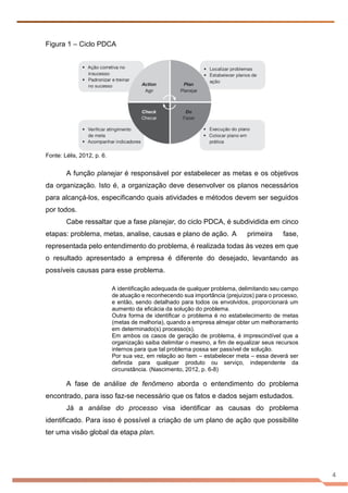 4
Figura 1 – Ciclo PDCA
Fonte: Lélis, 2012, p. 6.
A função planejar é responsável por estabelecer as metas e os objetivos
da organização. Isto é, a organização deve desenvolver os planos necessários
para alcançá-los, especificando quais atividades e métodos devem ser seguidos
por todos.
Cabe ressaltar que a fase planejar, do ciclo PDCA, é subdividida em cinco
etapas: problema, metas, analise, causas e plano de ação. A primeira fase,
representada pelo entendimento do problema, é realizada todas às vezes em que
o resultado apresentado a empresa é diferente do desejado, levantando as
possíveis causas para esse problema.
A identificação adequada de qualquer problema, delimitando seu campo
de atuação e reconhecendo sua importância (prejuízos) para o processo,
e então, sendo detalhado para todos os envolvidos, proporcionará um
aumento da eficácia da solução do problema.
Outra forma de identificar o problema é no estabelecimento de metas
(metas de melhoria), quando a empresa almejar obter um melhoramento
em determinado(s) processo(s).
Em ambos os casos de geração de problema, é imprescindível que a
organização saiba delimitar o mesmo, a fim de equalizar seus recursos
internos para que tal problema possa ser passível de solução.
Por sua vez, em relação ao item – estabelecer meta – essa deverá ser
definida para qualquer produto ou serviço, independente da
circunstância. (Nascimento, 2012, p. 6-8)
A fase de análise de fenômeno aborda o entendimento do problema
encontrado, para isso faz-se necessário que os fatos e dados sejam estudados.
Já a análise do processo visa identificar as causas do problema
identificado. Para isso é possível a criação de um plano de ação que possibilite
ter uma visão global da etapa plan.
 