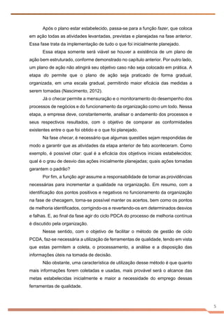 5
Após o plano estar estabelecido, passa-se para a função fazer, que coloca
em ação todas as atividades levantadas, previstas e planejadas na fase anterior.
Essa fase trata da implementação de tudo o que foi inicialmente planejado.
Essa etapa somente será viável se houver a existência de um plano de
ação bem estruturado, conforme demonstrado no capítulo anterior. Por outro lado,
um plano de ação não atingirá seu objetivo caso não seja colocado em prática. A
etapa do permite que o plano de ação seja praticado de forma gradual,
organizada, em uma escala gradual, permitindo maior eficácia das medidas a
serem tomadas (Nascimento, 2012).
Já o checar permite a mensuração e o monitoramento do desempenho dos
processos de negócios e do funcionamento da organização como um todo. Nessa
etapa, a empresa deve, constantemente, analisar o andamento dos processos e
seus respectivos resultados, com o objetivo de comparar as conformidades
existentes entre o que foi obtido e o que foi planejado.
Na fase checar, é necessário que algumas questões sejam respondidas de
modo a garantir que as atividades da etapa anterior de fato aconteceram. Como
exemplo, é possível citar: qual é a eficácia dos objetivos iniciais estabelecidos;
qual é o grau de desvio das ações inicialmente planejadas; quais ações tomadas
garantem o padrão?
Por fim, a função agir assume a responsabilidade de tomar as providências
necessárias para incrementar a qualidade na organização. Em resumo, com a
identificação dos pontos positivos e negativos no funcionamento da organização
na fase de checagem, torna-se possível manter os acertos, bem como os pontos
de melhoria identificados, corrigindo-os e revertendo-os em determinados desvios
e falhas. E, ao final da fase agir do ciclo PDCA do processo de melhoria contínua
é discutido pela organização.
Nesse sentido, com o objetivo de facilitar o método de gestão de ciclo
PCDA, faz-se necessária a utilização de ferramentas de qualidade, tendo em vista
que estas permitem a coleta, o processamento, a análise e a disposição das
informações úteis na tomada de decisão.
Não obstante, uma característica de utilização desse método é que quanto
mais informações forem coletadas e usadas, mais provável será o alcance das
metas estabelecidas inicialmente e maior a necessidade do emprego dessas
ferramentas de qualidade.
 