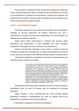 6
Nesse sentido, em relação às metas, existem duas variações as metas para
manter, segundo Nascimento (2012): aquelas que são provenientes do mercado
e que representam os anseios dos consumidores; e aquelas para melhorar, que
buscam produzir produtos e serviços cada vez melhores para os clientes que se
tornam mais exigentes ao longo do tempo.
TEMA 2 – LEAN MANUFACTURING
Para todo e qualquer tipo de processo de manufatura, faz-se necessária a
utilização de recursos disponíveis. No entanto, observa-se que, com o
crescimento do consumo, por parte das organizações, tem sido pensada uma
redução para os sistemas produtivos.
Dessa forma, várias organizações e indústrias têm buscado utilizar
ferramentas que acrescentem as suas atividades com maior vantagem
competitiva, minimização de custos, de tempo e de matéria-prima.
Dentre as ferramentas existentes, a mais usada é o sistema Toyota de
Produção, do inglês lean manufacturing, ou também denominado de manufatura
enxuta, que visa o princípio do valor definido não pela empresa e sim pelo cliente.
Várias são as definições encontradas na literatura em diversos países por
diferentes autores. Vejamos duas delas:
A busca de uma tecnologia de produção que utilize a menor quantidade
de equipamentos e mão-de-obra para produzir bens sem defeitos no
menor tempo possível, com o mínimo de unidades intermediárias,
entendendo como desperdício todo e qualquer elemento que não
contribua para o atendimento da qualidade, preço ou prazo requerido
pelo cliente. Eliminar todo desperdício através de esforços concentrados
da administração, pesquisa e desenvolvimento, produção, distribuição e
todos os departamentos da companhia. (Shinohara,1988, p. 10)
A essência do lean manufacturing está na redução dos sete tipos de
desperdícios ou perdas. Estas perdas são: perdas por superprodução,
perdas por espera, perdas por transporte, perdas por processo, perdas
devido à fabricação de produtos defeituosos, perdas por estoque e
perdas por movimento. (Werkema, 2010, p. 20)
Diante disso, pode-se dizer que a manufatura enxuta é a melhoria contínua,
considerada como um fator de sucesso para os processos de produção
japoneses.
Nesse contexto, a lean manufacturing tem como principal objetivo
aperfeiçoar processos e procedimentos por meio da redução contínua de
desperdícios e apresenta como principais objetivos:
• Otimização e integração do sistema de manufatura;
 