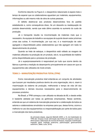 8
Conforme descrito na Figura 2, o desperdício relacionado à espera trata o
tempo de esperar que os colaboradores aguardam por materiais, equipamentos,
informações ou até mesmo mão de obra de outras pessoas.
O defeito destina-se aos produtos desenvolvidos fora do padrão
estabelecido e, como consequência disso, há um descarte ou readequação do
produto desenvolvido, sendo que este último acarreta no aumento do custo de
produção.
Já o transporte resulta na movimentação de materiais mais que o
necessário. As equipes de trabalho e as equipes de suporte devem estar próximas
umas das outras. A movimentação, por sua vez, é a maximização de valor
agregado e disponibilizado pelos colaboradores que não agregam em nada no
desenvolvimento do produto.
Quando se trata de estoque, o desperdício está voltado ao exagero de
materiais utilizados na produção de um produto, isto é, na quantidade de matéria-
prima disponibilizada para o processo de produção.
Já o superprocessamento é responsável por tudo que ocorre dentro da
fábrica e permite a medição do desempenho principalmente em casos em que os
equipamentos são utilizados de modo errado.
TEMA 3 – MANUTENÇÃO PRODUTIVA TOTAL (TPM)
Como manutenção produtiva total entende-se um conjunto de atividades
que buscam por resultados positivos dentro de uma organização, isto é, visam à
maximização do sistema de produção, melhorando o tempo de vida útil dos
equipamentos e demais recursos necessários para o desenvolvimento do
processo produtivo.
No Brasil, a TPM começou a ser utilizada na década de 80, e desde então
é bastante adotada por todas as gerências empresariais. Nesse sentindo,
entende-se que um sistema de manutenção precisa ter a colaboração de todos os
setores e colaboradores envolvidos na empresa para que, dessa forma, ocorra a
melhoria no uso dos equipamentos e a responsabilização por parte de todos para
a manutenção dos bens produtivos.
As principais etapas, segundo Belinelli (2009. p. 5), de implantação da
TPM são: limpeza inicial; eliminação das fontes de sujeiras e locais de
difícil acesso; elaboração de normas de limpeza, inspeção e lubrificação;
inspeção geral; inspeção autônoma; padronização; gerenciamento
autônomo. (Melo; Loos, 2018)
 