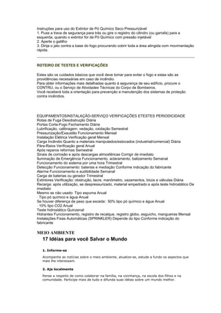 Instruções para uso do Extintor de Pó Químico Seco Pressurizável
1. Puxe a trava de segurança para trás ou gire o registro do cilindro (ou garrafa) para a
esquerda, quando o extintor for de Pó Químico com pressão injetável
2. Aperte o gatilho
3. Dirija o jato contra a base do fogo procurando cobrir toda a área atingida com movimentação
rápida.



ROTEIRO DE TESTES E VERIFICAÇÕES

Estes são os cuidados básicos que você deve tomar para evitar o fogo e estas são as
providências necessárias em caso de incêndio.
Para obter informações mais detalhadas quanto à segurança de seu edifício, procure o
CONTRU, ou o Serviço de Atividades Técnicas do Corpo de Bombeiros.
Você receberá toda a orientação para prevenção e manutenção dos sistemas de proteção
contra incêndios.




EQUIPAMENTOSINSTALAÇÃO-SERVIÇO VERIFICAÇÕES ETESTES PERIODICIDADE
Rotas de Fuga Desobstrução Diária
Portas Corta-Fogo Fechamento Diária
Lubrificação, calibragem, vedação, oxidação Semestral
Pressurização/Exaustão Funcionamento Mensal
Instalação Elétrica Verificação geral Mensal
Carga Incêndio Quanto a materiais manipulados/estocados (industrial/comercial) Diária
Pára-Raios Verificação geral Anual
Após reparos reformas Semestral
Sinais de corrosão e após descargas atmosféricas Corrigir de imediato
Iluminação de Emergência Funcionamento, aclaramento, balizamento Semanal
Funcionamento do sistema por uma hora Trimestral
Detecção Funcionamento: baterias e mediação Conforme indicação do fabricante
Alarme Funcionamento e audibilidade Semanal
Carga de baterias ou gerador Trimestral
Extintores Verificação: obstrução, lacre, manômetro, vazamentos, bicos e válvulas Diária
Recarga: após utilização, se despressurizado, material empedrado e após teste hidrostático De
imediato
Mesmo se não usado· Tipo espuma Anual
· Tipo pó químico e água Anual
Se houver diferença de peso que exceda:· 50% tipo pó químico e água Anual
· 10% tipo CO2 Anual
Teste hidrostático Quinzenal
Hidrantes Funcionamento, registro de recalque, registro globo, esguicho, mangueiras Mensal
Instalações Fixas Automáticas (SPRINKLER) Depende do tipo Conforme indicação do
fabricante

MEIO AMBIENTE
   17 Idéias para você Salvar o Mundo

   1. Informe-se

   Acompanhe as notícias sobre o meio ambiente, atualize-se, estude a fundo os aspectos que
   mais lhe interessam.

   2. Aja localmente

   Pense a respeito de como colaborar na família, na vizinhança, na escola dos filhos e na
   comunidade. Participe mais de tudo e difunda suas idéias sobre um mundo melhor.
 