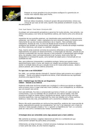 Preparar as novas gerações à luz de princípios ecológicos é a garantia de um
        mundo mais redondo daqui para frente.

        17. Acredite no futuro

        Estimule idéias inovadoras, invista em grupos não-governamentais, renove sua
        crença de que tudo vai dar certo. Quanto mais pessoas acreditarem na paz, mas
ela será possível.


Fonte: Super Especial - Como Salvar a Terra/junho 2001

A ecologia vem preocupando pensadores e governos há muitos séculos, mas somente, nos
últimos anos passou a ser tema de importância coletiva, até mesmo como uma ciência da
moda.

momentos de sua evolução poderiam, ser classificados pela preponderância da economia
utilitarista , por milênios , onde o radicalismo do lucro exclusivo colocou os homens como
instrumento de uso dos recursos ambientais e de si mesmo . Para combater este
radicalismo, através da crise, no início da década de 60 iniciaram-se movimentos
ecológicos que também se caracterizaram pelo radicalismo, e através da ecologia imobilista
da crítica e denúncia, sem propor ou viabilizar soluções.

Hoje, mesmo ainda existindo correntes da economia utilitarista ou da ecologia imobilista,
especialmente nos países em desenvolvimento, a conservação da natureza , através do uso
racional e sustentado dos recursos naturais e meio ambiente ,é representado pela ecologia
ativa, de soluções, onde o principal elemento é ser humano, tanto como fator de
desequilíbrio e conseqüente ajuste, como também de objeto para a manutenção de sua
qualidade de vida.

Mas, para podermos compreender a verdadeira ecologia, temos que superar nosso
desconhecimento sobre o tema, até mesmo em relação aos princípios fundamentais e
aceitar a condição básica de que a solução inicia-se em nossa própria pessoa , desde a
postura pessoal, até a crítica coletiva consciente.

E o que vem a ser ECOLOGIA?

Em 1866 , um cientista alemão chamado E. Haeckel utilizou pela primeira vez a palavra ¨
ecologia ¨. Sendo uma palavra originária da Grécia, é fácil entendermos seu significado
dividindo-a da seguinte forma:

ECO = Habitat lugar de Vida de um Organismo
LOGIA = Estudo e/ou Ciência

Podemos então dizer de forma simples que a ecologia é a ciência que estuda as relações
entre os seres vivos e o lugar onde eles vivem (habitat), e em conseqüência, as influências
que uns causam aos outros.

Com esta definição, fica clara a compreensão que temos a frente um vasto campo de
conhecimento, e que na realidade não se compõe de uma ciência isolada, mas está
presente em todas as nossas ações e disciplinas de estudo. Pode se limitar aos seus
conceitos específicos, mas sua magnitude fica clara nas relações com a física, química,
botânica e nosso dia a dia, principalmente com a economia e relações sociais.


Mesmo não sendo especialista em nenhuma área específica, podemos dar nossa parcela de
ajuda, especialmente quando nos consideramos "ser vivo" a se relacionar com o resto do
universo e nesta equação simples o "eu", ir garantir a importância de "nós", e o universo
pode ser visto como a somatória dos nossos "ecossistemas".



A Ecologia deve ser entendida como algo pessoal para o bem coletivo

Não somente os animais e vegetais relacionam-se entre si e o ambiente em que
vivem,homem também faz parte desta comunidade.

Infelizmente, ao longo do tempo, o homem provocou mudanças nos diversos ecossistemas,
a maior parte das vezes, de uma maneira negativa.
 
